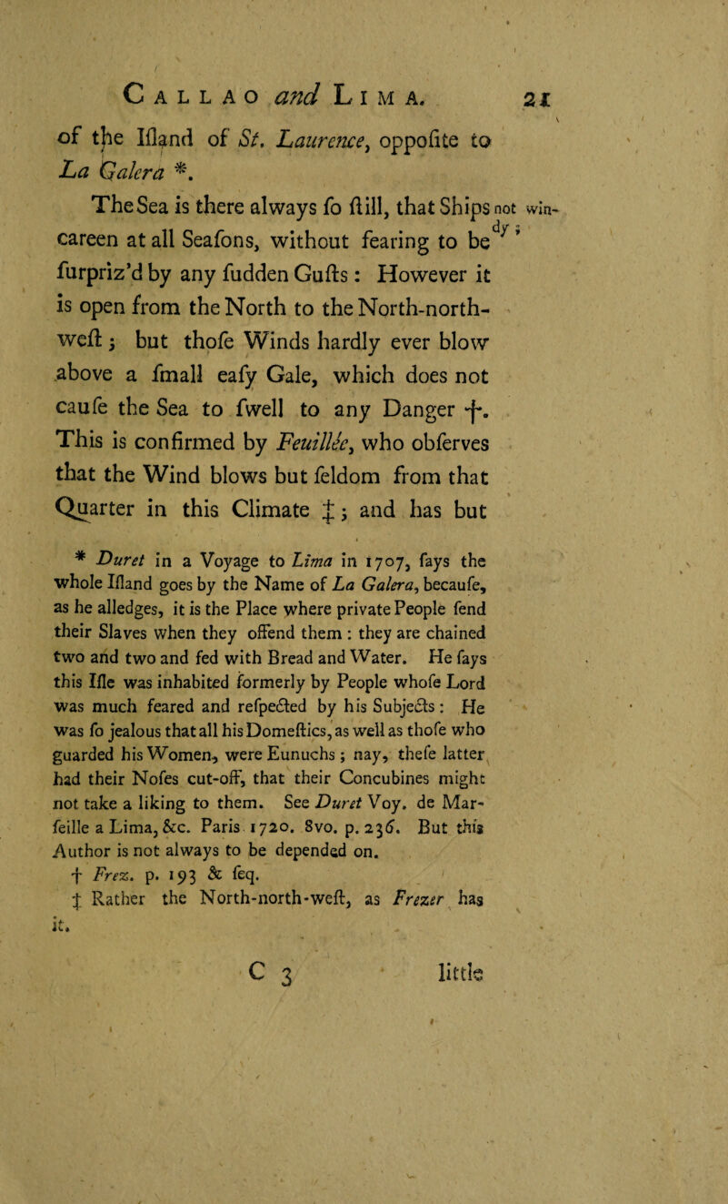 / Callao ,and Lima. 21 of t|ie Ill^nd of aS/. Laurence^ oppoíite ío La Kialera The Sea is there always fo ñill, that Ships not win Ci v* ^ careen at all Seafons, without fearing to be furpriz*d by any hidden Gufts: However it is open from the North to the North-north- < weft 3 but thpfe Winds hardly ever blow* above a fmall eafy Gale, which does not caufe the Sea to fwell to any Danger •f. . This is confirmed by Feuillee^ who obferves * that the Wind blows but feldom from that Quarter in this Climate J 3 and has but * Duret in a Voyage to Lima in 1707, fays the whole liland goes by the Name of La Galera^ becaufe, as he alledges, it is the Place ^here private People fend their Slaves when they offend them : they are chained two and two and fed with Bread and Water. He fays this Ifle was inhabited formerly by People whofe Lord was much feared and refpeited by his Subjects: He ’ ‘ was fo jealous that all hisDomeftics,'as well as thofe who guarded his Women, were Eunuchs; nay, thefe latter had their Nofes cut-off, that their Concubines might not take a liking to them. See Duret Voy. de Mar- feille a Lima, &:c. Paris 1720. 8vo. p. 23Í), But this Author is not always to be depended on. t Frez, p. 193 & feq. J Rather the North-north-weft, as , has it. ^ - ' C 3 * little #