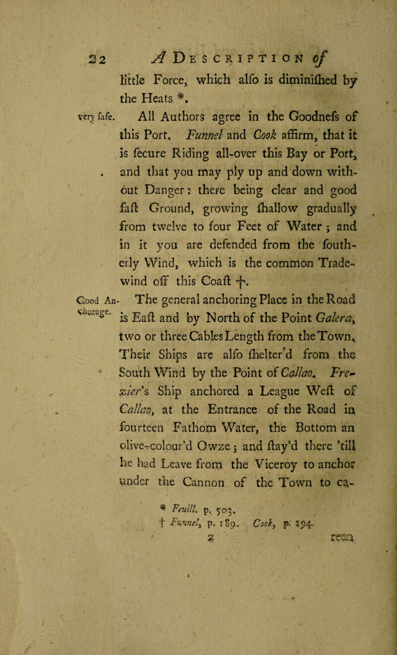 Ifttle Force^ which alfo is diminiflied by the Heats ver;^: fafe. All Authors agree in the Goodnefs of this Port, Funnel and Cook affirm, that it is fecure Riding alRover this Bay or Port,^ , and that you may ply up and down with¬ out Danger: there being clear and good fail Ground, growing ihallow gradually from twelve to four Feet of Water ; and in it you are defended from the fouth- erly Wind, which is the common Trade-» wind off this Coail 'f , Cood An- The general anchoring Place in the Road North of the Point Galera-^ two or three Cables Length from theTown^ Their Ships are alfo ihelterM from the South Wind by the Point of Callcio^ Fre- zkrs Ship anchored a League Weft of Callao, at the Entrance of the Road iii fourteen Fathom Water, the Bottom an olive^colour’d Owze j and ftay’d there 'till he had Leave frorn the Viceroy to anchor, under the Cannon of the Town to ca- s ^ FeutU. p. 503. t Funnel, p. 1S9. Cock, p; 1^4. 2 reeca