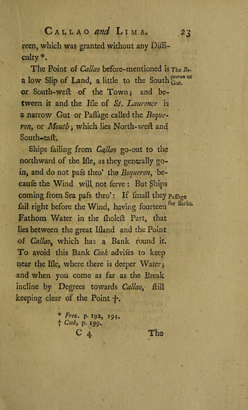 ' • ' t ^ , reen, which was granted without any Diffi'- culty The Point of Callao before-mentioned is The a low Slip of Land, a little to the South or South-weft of the Town; and be¬ tween it and the Ille of St. Laurence is a narrow Gut or Paffage called the Boque^- roUy or Mouth', which lies North-weft and South-eaft. Ships failing from Callao go-out to the northward of the Ifle, as they generally go- in, and do not pafs thro’ th^ Boquerón, 'be- caufe the Wind will not ferve : But ^hips coming from Sea pafs thro’: If fmall they Pafiag© fail right before the Wind, having fourteen Fathom Water in the iholeft Part, that lies between the great Ifland and the Point of CallaOy which has a Bank found it. To avoid this Bank Cook advifes to keep near the Ifle, where there is deeper Water; -and when you come as far as the Break incline by Degrees towards Callao, ftill keeping clear of the Point -f, « ^ Frez, p. 192, 194. t Coo^, p. 1^9. C 4 The