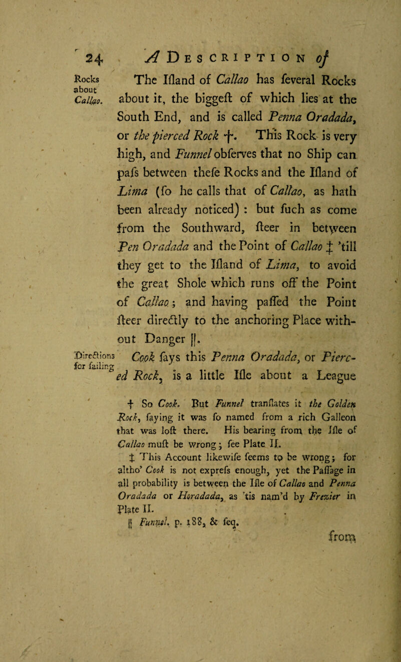 / Rocks The Ifland of Callao has feveral Rocks Caiko, about it, the biggeft of which lies at the South End/ and is called Fenna Gradada^ or the pierced Rock •f'. This Rock is very high, and Funnel obferves that no Ship can pafs between thefe Rocks and the Ifland of Lima (fo he calls that oí Callao, as hath been already noticed) : but fuch as come from the Southward, fleer in bet\veen Fen Gradada and the Point of Callao J ’till they get to the Ifland of Lima, to avoid the great Shole which runs off the Point of Callao.; and having paiTed the Point fteer direflly to the anchoring Place with¬ out Danger |[. Bireñions' fays this Fenna Gradada, or Fierc- for failing ^ , ed Rock^ is a little Ifle about a League f So Coo^. But Funnel tranflates it ihe Golden Ro(k, faying it was fo named from a rich Galleort that was loft there. His bearing from, the file of Callao muft be wrong; fee Plate If. X This Account likewife feems tp be wrong; for altho’ Cook is not exprefs enough, yet the PaiTage in all probability is between the file of Callao and Penna Gradada or Horadada, as 'tis nam’d by Frezier in Pl^te IL (I Fun7;ii},^ p. i88, & feq.