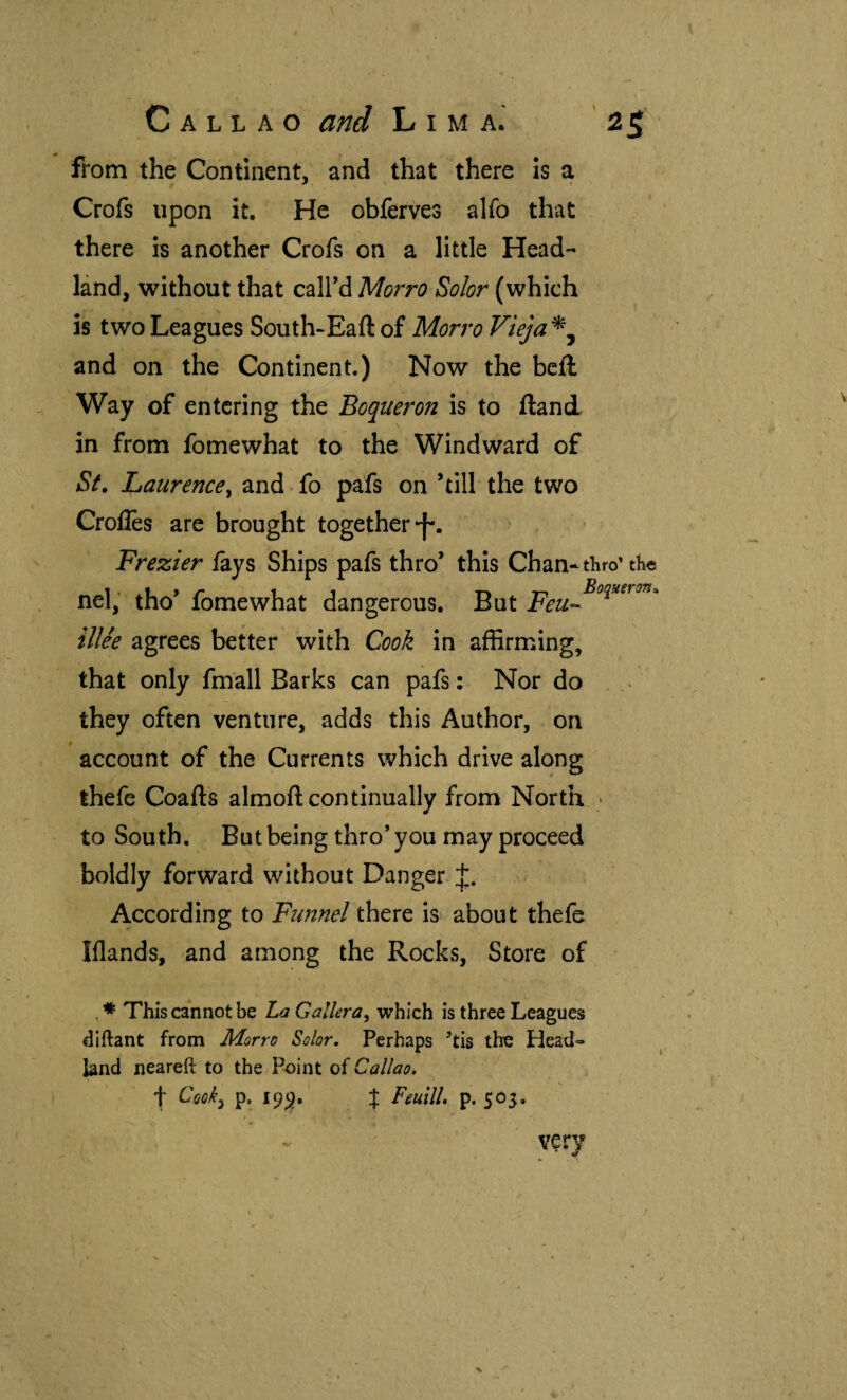 from the Continent, and that there Is a Crofs upon it. He obferves alfo that there h another Crofs on a little Head- lánd, without that calFd Morro Solor (which is two Leagues South-Eaftof Morro Vieja^^ and on the Continent.) Now the bcil Way of entering the Boquerón is to iland in from fomewhat to the Windward of St. Laurence^ and fo pafs on ’till the two Crolles are brought together •f*. Frezier fays Ships pafs thro’ this Chan-thro’tKe nel; tho’ fomewhat dangerous. But illee agrees better with Cook in affirming, that only fmall Barks can pafs : Nor do they often venture, adds this Author, on account of the Currents which drive along thefe Coafts almoft continually from North • to South, But being thro’ you may proceed boldly forward without Danger According to Ftmnel thtxQ is about thefe Iflands, and among the Rocks, Store of This cannot be La Gallera^ which is three Leagues diftant from Morro Solor, Perhaps ’tis the Head¬ land neareft to the Point of Callao. t Cook^ p. 19^, % Feuill. p. 505. very