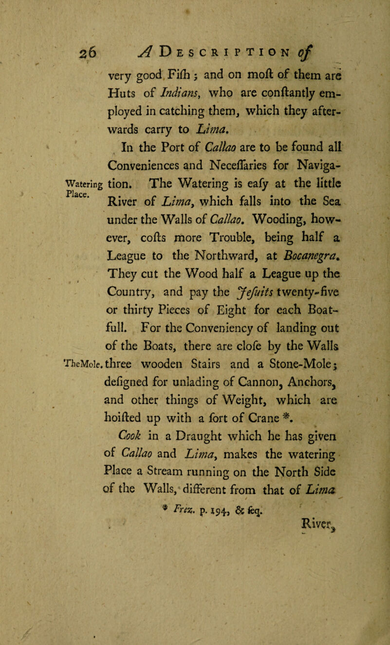 very good Fiih j and on moil of them are Huts of Indians, who are conilantly em¬ ployed in catching them, which they after¬ wards carry to Lima, In the Port of Callao are to be found all y Conveniences and Neceflaries for Naviga- Waterlng tion. The Watering is eafy at the little Place, Qp which falls into the Sea under the Walls of Callao, Wooding, how¬ ever, colls more Trouble, being half a League to the Northward, at Bocanegra. ' They cut the Wood half a League up the Country, and pay the Jefuits twenty-five or thirty Pieces of Eight for each Boat- full. For the Conveniency of landing out of the Boats, there are dole by the Walls TheMole.three wooden Stairs and a Stone-Mole; defigned for unlading of Cannon, Anchors, and other things of Weight, which are hoifted up with a fort of Crane Cook in a Draught which he has given of Callao and Lma^ makes the watering- Place a Stream running on the North Side of the Walls,'different from that of Lima ^ FreTi, p. 194, & Rivcr^
