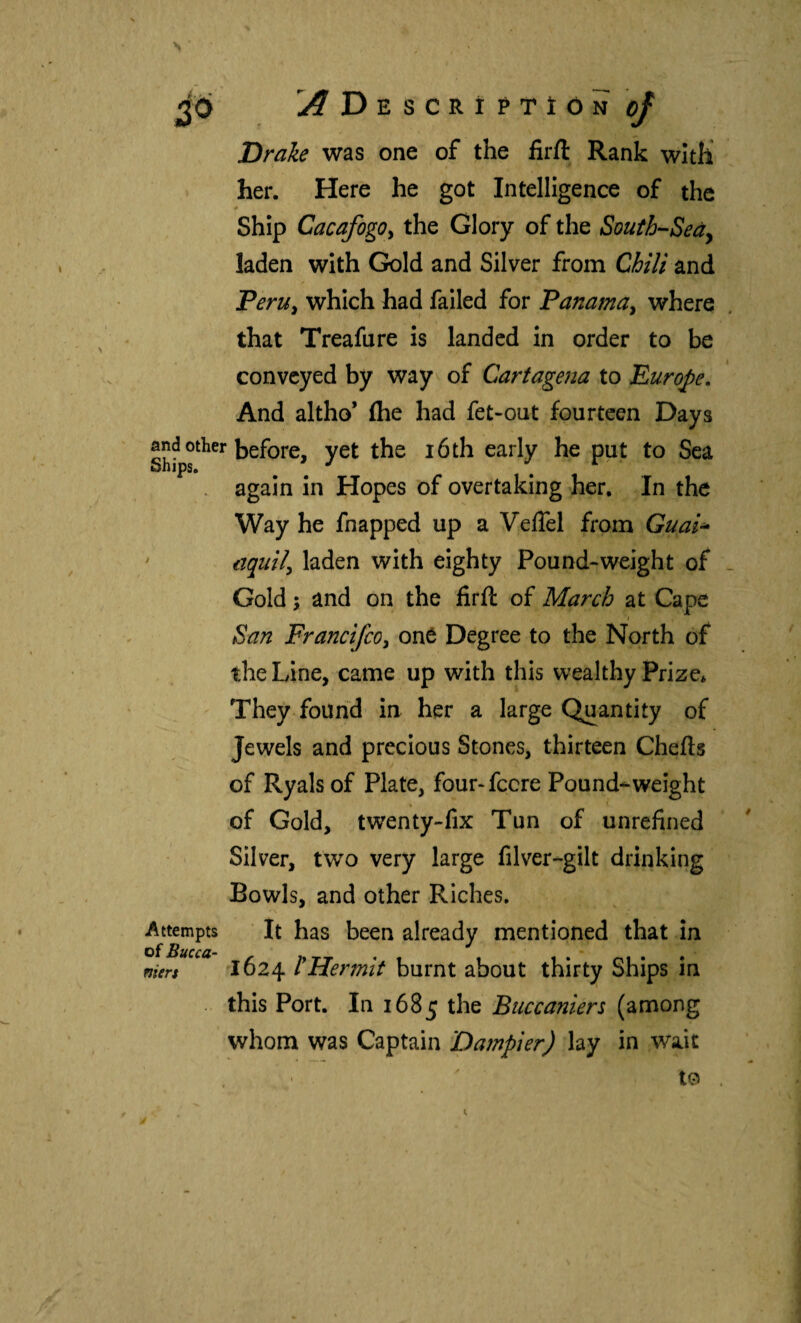 Ü^Descríptíón 0} Drake was one of the firil Rank with her. Here he got Intelligence of the Ship Cacafogo^ the Glory of the South-Seáy laden with Gold and Silver from Chili and Peru^ which had failed for Panama^ where that Treafure is landed in order to be conveyed by way of Cartagena to Europe. And altho’ (he had fet-out fourteen Days before, yet the i6th early he put to Sea again in Hopes of overtaking her. In the Way he fnapped up a Veffel from Guai^ ' aquily laden with eighty Pound-weight of Gold; and on the firil of March at Cape I San FrancifcOy oné Degree to the North of the Line, came up with this wealthy Prize* They found in her a large Quantity of Jewels and precious Stones, thirteen Chefts of Ryals of Plate, four-fccre Pound-weight of Gold, twenty-fix Tun of unrefined Silver, two very large filver-gilt drinking Bowls, and other Riches, Attempts ■ It has been already mentioned that in of Tiuccci- niert 1624 ÍHermit burnt about thirty Ships in . this Port. In 1685 the Buccaniers (among whom was Captain Dampier) lay in wait