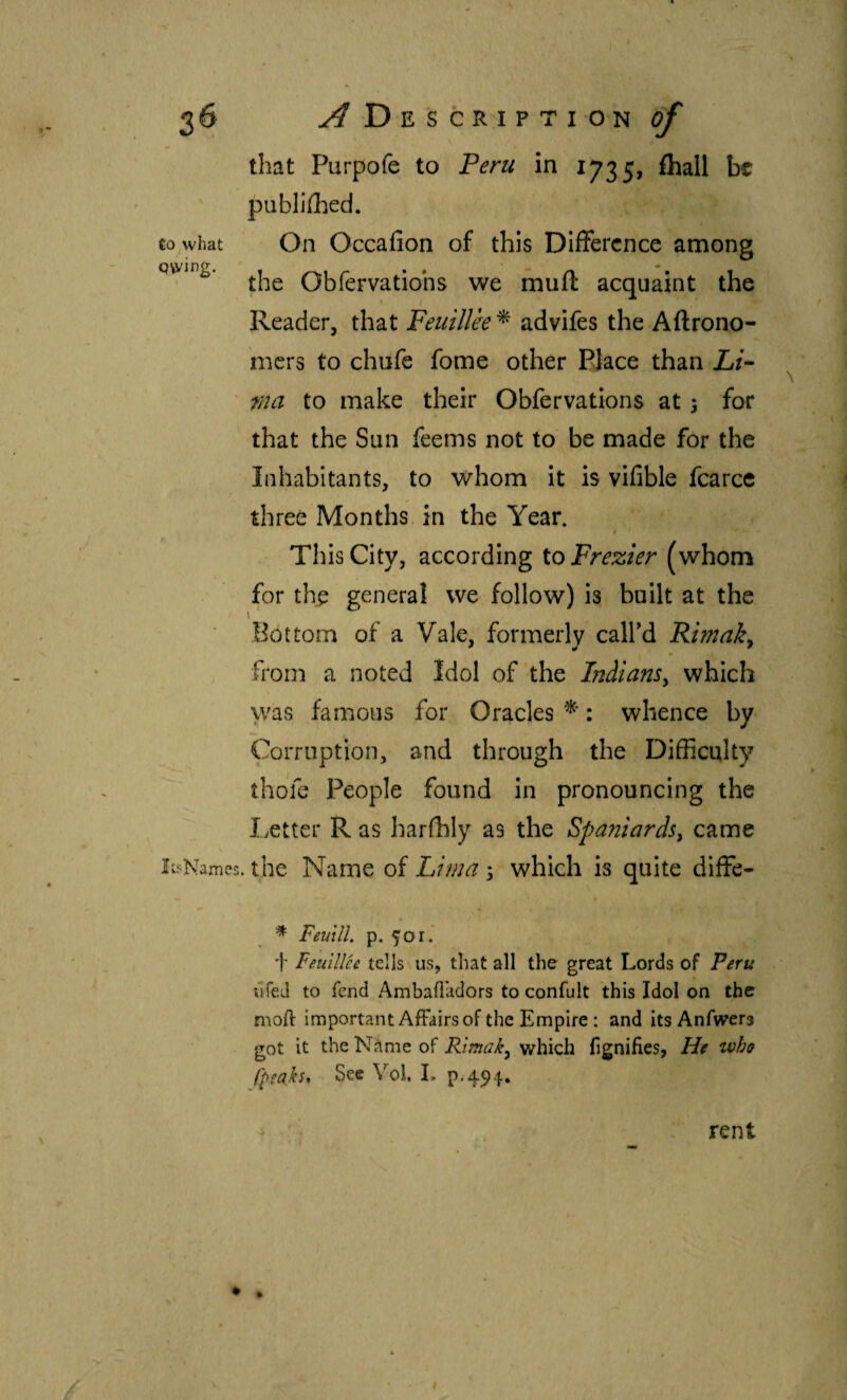 that Purpofe to Peru in 1735, ihall be published. Co what On Occaiion of this Difference among the Obfervatiohs we muil acquaint the Reader, that Feuillee ^ advifes the Aftrono- iners to chufe fome other PJace than Li^ rna to make their Obfervatlons at 3 for that the Sun feems not to be made for the Inhabitants, to whom it is vifible fcarce three Months in the Year. This City, according toFrezier (whom for th^ general we follow) is built at the Bottom of a Vale, formerly call'd Rimaky from a noted Idol of the IndianSy which was famous for Oracles : whence by Corruption, and through the Difficulty ihdfc People found in pronouncing the liCtter R as harihly as the Spaniardsy came líí^Names. the Name of Lima 3 which is quite diffe- * FeutlL p. 501. f Feuillee tells us, that all the great Lords of Peru dfed to fend Ambailadors to confult this Idol on the moil: important Affairs of the Empire : and itsAnfwers got it theNilme of Rimaky which fignifies, He who fpeahs* Sec Vol, L p.494. rent