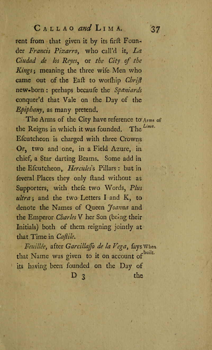 rent from that given It by its firft Foun¬ der Fra?icis PizarrOy who callVl it, La Ciudad de los Reyes^ or the City of the Kings-y meaning the three wife Men who came out of the EafI: to woriliip Chri/l new*born : perhaps becaufe the Spaniards conquer’d that Vale on the Day of the Epiphany^ as many pretend. The Arms of the City have reference to*Arms of the Reigns in which it was founded. The Efcutcheon is charged with three Crowns Or, two and one, in a Field Azure, in chief, a Star darting Beams. Some add in the Efcutcheon, Herculess Pillars: but in feveral Places they only iland without as Supporters,' with thefe two Words, Plus ultra y and the two-Letters I and K, to denote the Names of Queen foanna and the Emperor Charles V her Son (being their Initials) both of them reigning jointly at that Time in Caflile, Feuilléey after Garcillajfo de la VegUy fays When that Name was given to it on account its having been founded on the Day of D 3 ’ the /