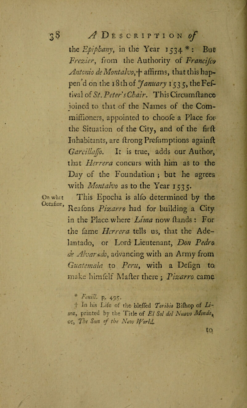 On whet Occafior, D E S C R I P T 1 O N. cf ihc Epiphany, in the Year J534*; But Ft ^ezier, from the Authority of Franetjeo Antonio de Mont alvo affirms, that this hap¬ pen’d on the oi Janiiary 1535, the Fes¬ tival oiSt. Peter s Chair, This Circumftance ioined to that of the Names of the Com- m/ miffioners, appointed to choofe a Place fop the Situation of the City, and of the firft Inhabitants, are ftrong Prefumptions againft GarclHaJfo. It is true, adds our Author, that Herrera concurs with him as to the Day of the Foundation ; but he agrees with Montalvo as to the Year 1535. This Epocha is alfo determined by the Reafons Pizarro had for building a City in the Place, where Li)na now ftand^ : For the fame Herrera, tells us, that the Ade¬ lantado, or Lord Lieutenant, Don Pedro de Alvar.'idoy advancing with an Army from Guatemala to PerUy with a Defign ta make himfelf Mailer there ; Pizarra came * FculU. p,. 495. t In his Life of the bleíTed Torlblo Biikop of Li¬ my printed by the Title of El Sol del Nuovo Mondo or, The Sun of the Neiv World, to.