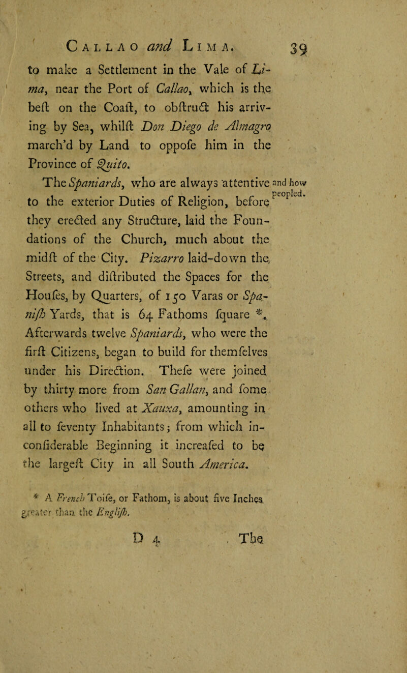 to make a Settlement In the Vale of L/- ma^ near the Port of Callaoy which Is the hci\ on the Coaft, to obílruót his arriv¬ ing by Sea, whilft Do?2 Diego de Almagro march’d by Land to oppofe him in the Province of ^lito. The Spaniards, who are always ‘attentive and'how , to the exterior Duties of Religion, before they ereded any Strudure, laid the Foun¬ dations of the Church, much about the midft of the'City. Pizarro laid-down the. Streets, and diilributed the Spaces for the Houfes, by Quarters, of 150 Varas or Spar itijld Yards, that is 64 Fathoms fquare Afterwards twelve Spaniards, who were the firil Citizens, began to build for themfclves under his Diredion. Thefe were joined by thirty more from San Gallan, 2ind fome. others who lived at Xatixa, amounting in all to feventv Inhabitants; from which in- coniiderable Beginning it increafed to bq the largeft City in all South America, / * A French Toife, or Fathom, is about five Inches, greater than the Englijh, Da , The.
