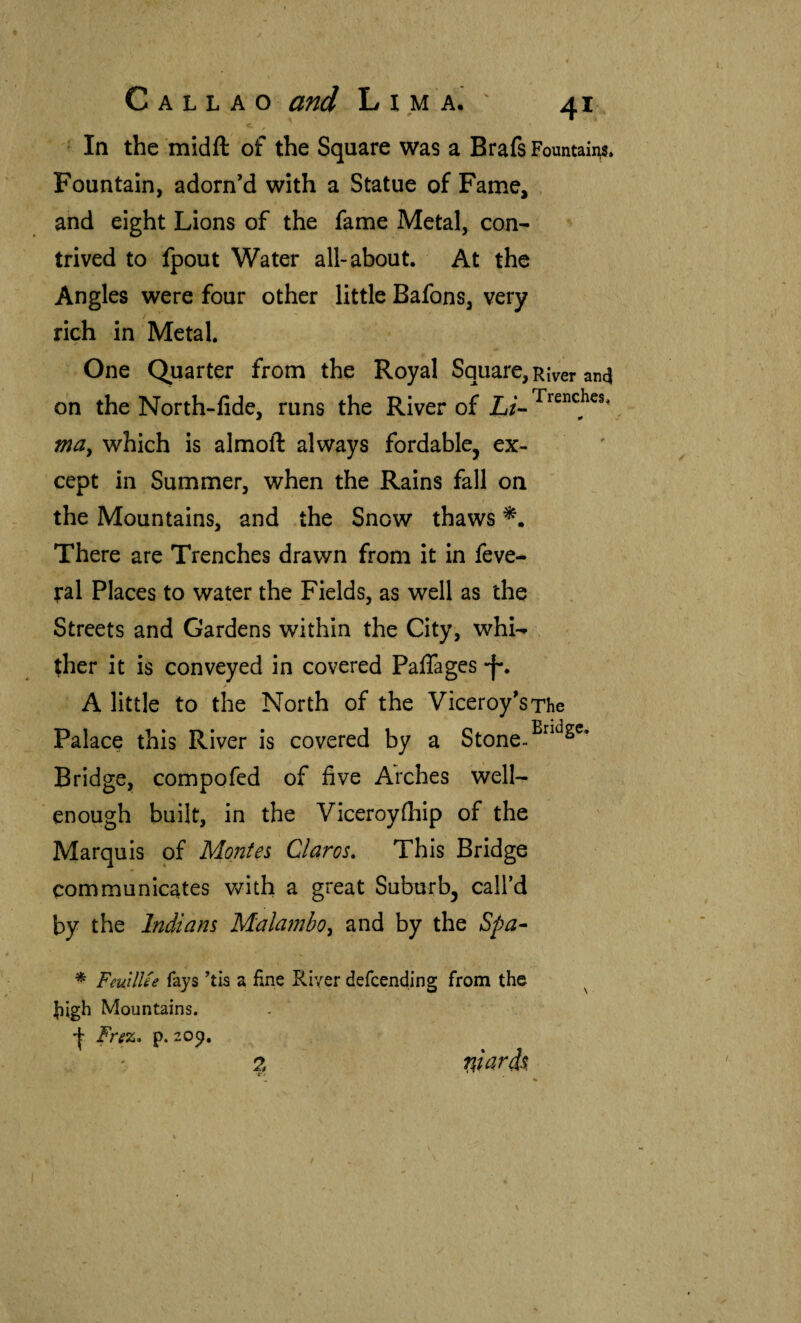 ‘ In the midft of the Square was a Brafs Fountains. Fountain, adorn’d with a Statue of Fame, . and eight Lions of the fame Metal, con¬ trived to fpout Water all-about. At the Angles were four other little Bafons, very rich in Metal. One Quarter from the Royal Square, River ancj on the North-iide, runs the River of L/- Trenches. ma^ which is almoft always fordable, ex¬ cept in Summer, when the Rains fall on the Mountains, and the Snow thaws There are Trenches drawn from it in feve- ral Places to water the Fields, as well as the Streets and Gardens within the City, whi¬ ther it is conveyed in covered Paifages -f*. A little to the North of the Viceroy’s The Palace this River is covered by a Stone- Bridge, compofed of five Arches well- enough built, in the Viceroyihip of the Marquis of Montes Claros» This Bridge communicates with a great Suburb, call’d by the Indians Malambo^ and by the Spa- * FeuUUe fays ’tis a fine River defcending from the fiigh Mountains. '(• Frez* p. 209.