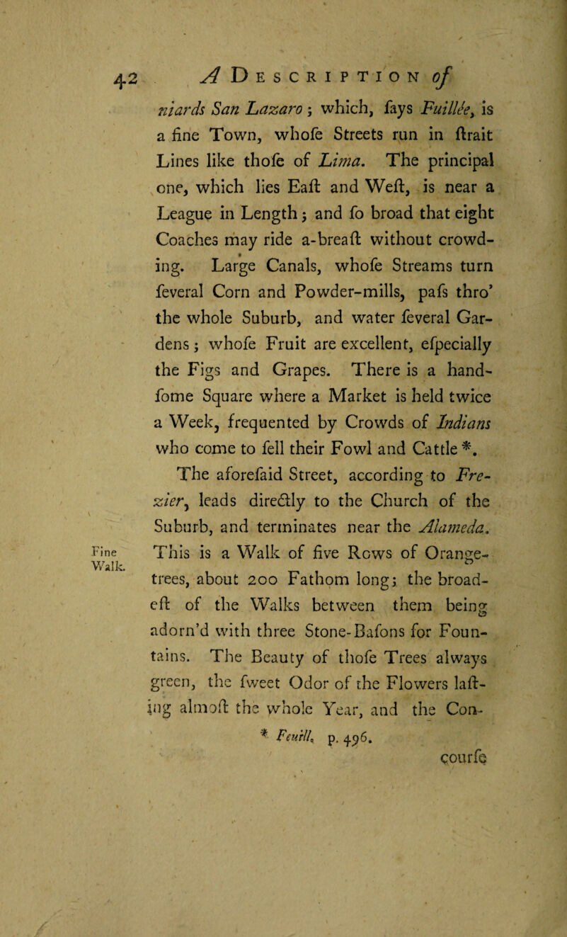 Fine Walk. niards San Lazaro ; which, fays Fuilleey Is a fine Town, whofe Streets run in ftrait I Lines like thofe of Lhna. The principal one^ which lies Bail and Weft, is near a League in Length j and fo broad that eight Coaches rfiay ride a-breaft without crowd¬ ing. Large Canals, whofe Streams turn feveral Corn and Powder-mills, pafs thro’ the whole Suburb, and water feveral Gar¬ dens; whofe Fruit are excellent, efpecially the Figs and Grapes. There is a hand- fome Square where a Market is held twice a Week, frequented by Crowds of Indians who come to fell their Fowl and Cattle^, The aforefaid Street, according to Fre- zier^ leads diredly to the Church of the Suburb, and terminates near the Alameda, This is a Walk of five Rows of Orange- trees,-about 200 Fathqm long; the broad- eft of the Walks between them being: adorn’d with three Stone-Bafons for Foun¬ tains. The Beauty of thofe Trees always green, tlic fweet Odor of the Flowers laft- rng alnioft the whole Year, and the Con- ^ Feurlh p. courfe