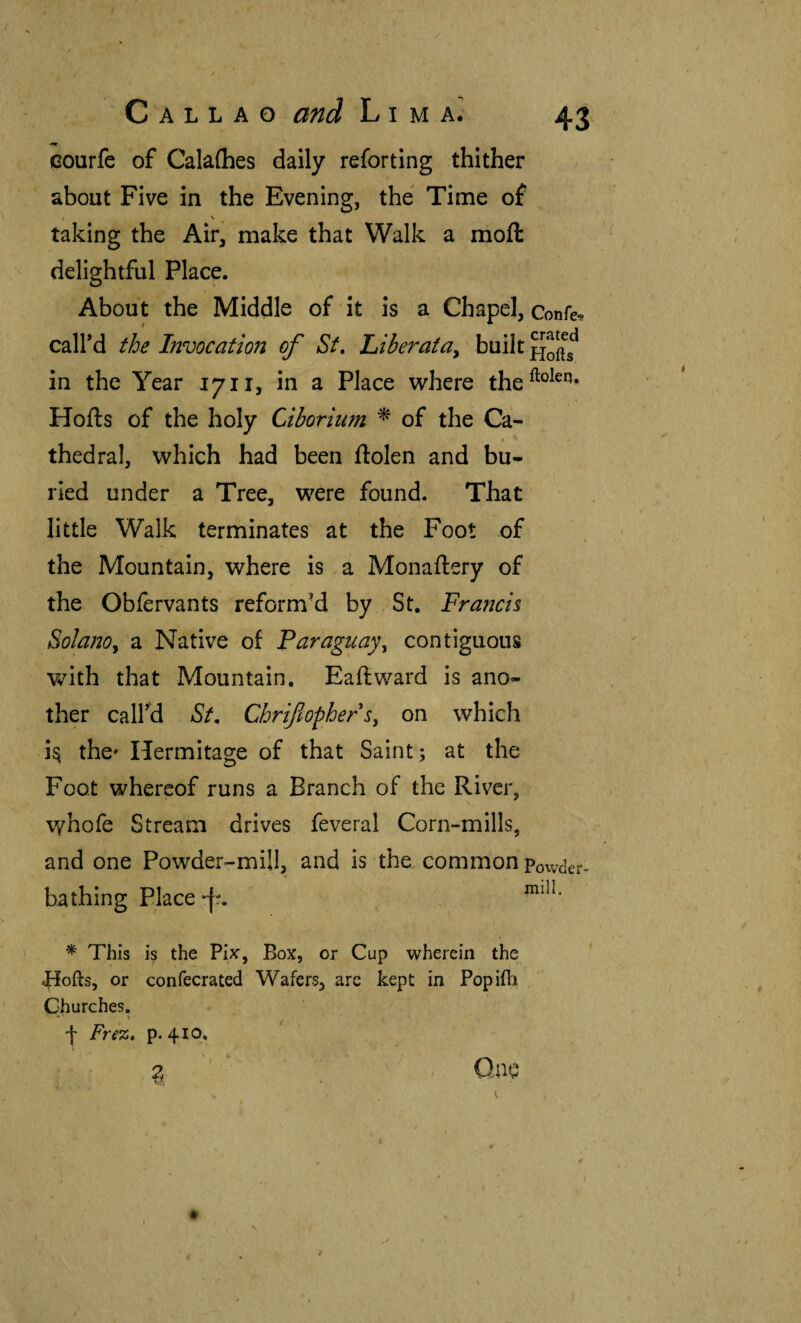 courfc of Calaihes daily reforting thither about Five in the Evening, the Time of I ^ ^ taking the Air, make that Walk a mofl: delightful Place. About the Middle of it is a Chapel, Confer caird the Invocatioii of Sf, hiberatUy built in the Year 1711, in a Place where the^®^^^’ Hoils of the holy Ciborium ^ of the Ca- f thedral, which had been ilolen and bu^ ried under a Tree, were found. That little Walk terminates at the Foot of the Mountain, where is a Monailery of the Obfervants reformed by St. Francis Solano^ a Native of Paraguay^ contiguous with that Mountain. Fail ward is ano¬ ther call’d St. Chrifiopbers, on which i^ the' Hermitage of that Saint; at the Foot whereof runs a Branch of the River, whofe Stream drives feveral Corn-mills, and one Powder-mill, and is the common powder- bathing Place\ * This is the Fix’, Box, or Cup wherein the Jfiofts, or confecrated Wafers, are kept in Popiili Churches, - 1 f Fre%,