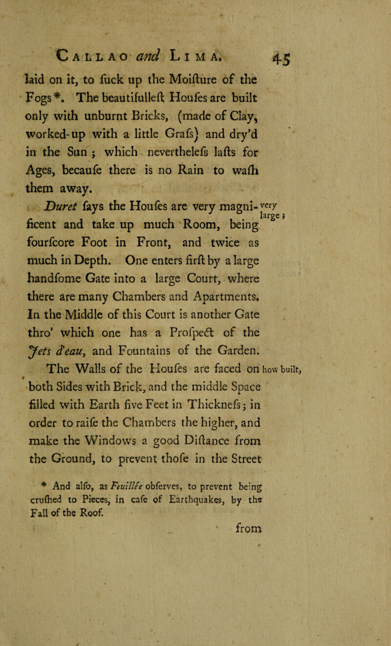 laid on it, to fuck up the Moifture of the ‘Fogs*. The beautifülleíl Houfesare built only with unburnt Bricks, (made of Clay, worked-up with a little Grafs) and dry’d in the Sun j which neverthelefs lafts for Ages, becaufe there is no Rain to wadi them away. Duret fays the Houfes are very magni-^ery ficent and take up much Room, being, fourlcore Foot in Front, and twice as much in Depth. One enters firil by a large handfome Gate into a large Court, where there are many Chambers and Apartments. In the Middle of this Court is another Gate thro’ which one has a Profpeél of the Jets d'eau, and Fountains of the Garden. The Walls of the Koufes are faced on how buiit^ r both Sides with Brick, and the middle Space filled with Earth five Feet in Thicknefs; in order to raife the Chambers the higher, and make the Windows a good Diilance from the Ground, to prevent thofe in the Street * And alfo, as FeuilUe obferves, to prevent being cruihed to Pieces, in cafe of Earthquakes, by-ths Fall of the Roof. ' from