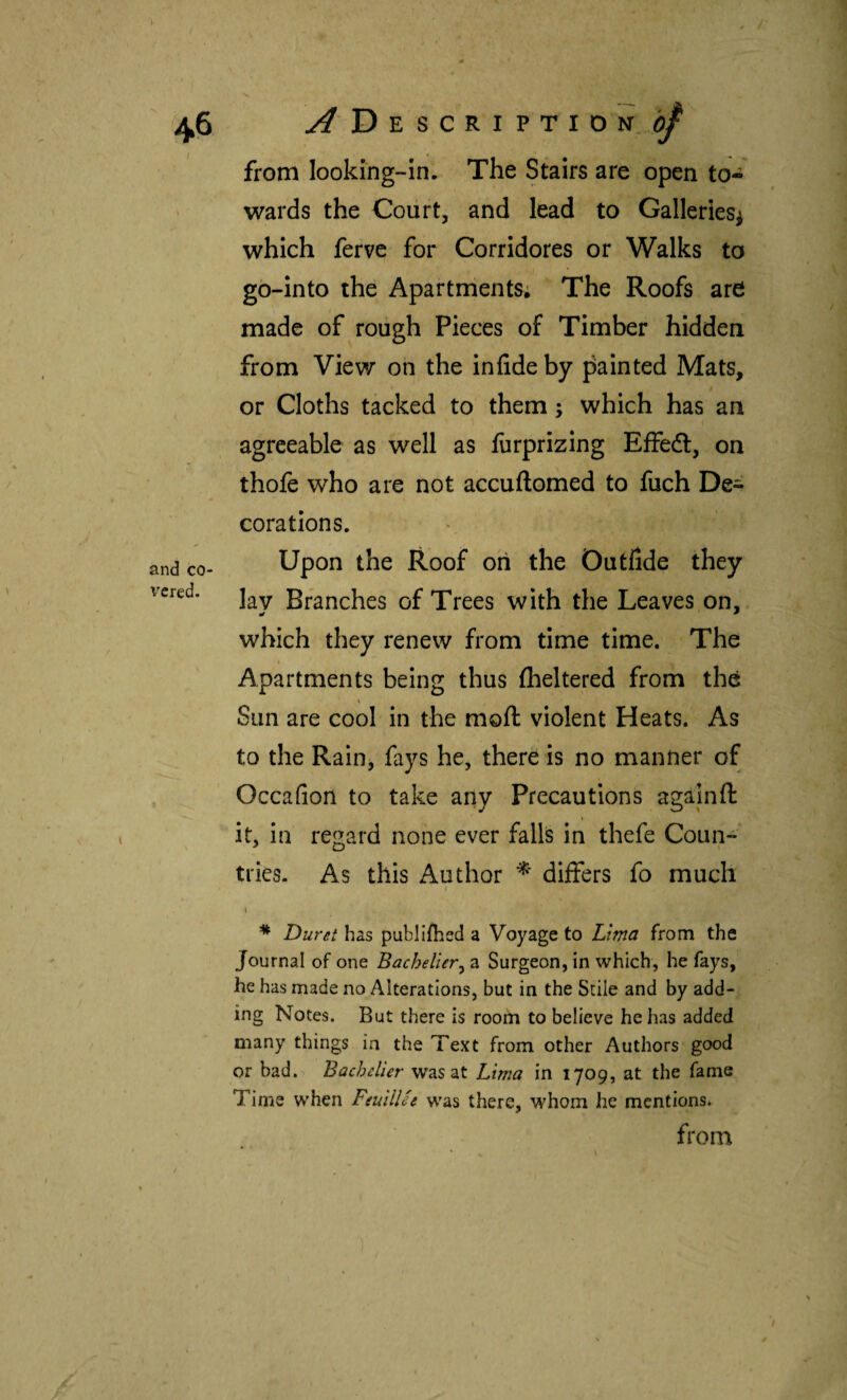 and co¬ vered. from looking-in. The Stairs are open to¬ wards the Coiirt, and lead to Galleries^ which ferve for Corridores or Walks to go-into the Apartments; The Roofs are made of rough Pieces of Timber hidden from View on the iniide by painted Mats, or Cloths tacked to them; which has an agreeable as well as iiirprizing Effedl, on thofe who are not accuilomed to fuch De^ corations. Upon the Roof on the Outfide they lay Branches of Trees with the Leaves on, which they renew from time time. The Apartments being thus iheltered from the \ Sun are cool in the moil violent Heats. As to the Rain, fays he, there is no manner of Occafion to take any Precautions agájnfl it, in regard none ever falls in thefe Coun¬ tries. As this Author differs fo much I i * Duret has publiibed a Voyage to Lima from the Journal of one Bachelier^ a Surgeon, in which, he fays, he has made no Alterations, but in the Stile and by add¬ ing Notes. But there is room to believe he has added many things in the Text from other Authors good or bad. Bacbelier was at Lima in 1709, at the fame Time when FsuilUt was there, whom he mentions. from