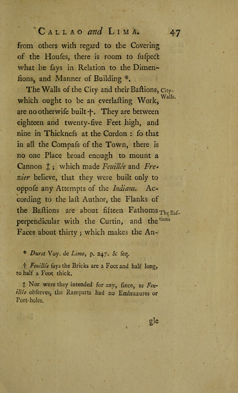 I Callao and Lima. 47 from others with regard to the Covering of the Houfes, there is room to fufpedt what he fays in Relation to the Dimen- fions^ and Manner of Building The Walls of the City and their BaftionSj City- which ought to be an everlailing Workj , are nootherwife built They are between eighteen and twenty-five Feet high, and nine in Thicknefs at the Cordon : fo that in all the Compafs of the Town, there is no one Place broad enough to mount a Cannon J ; which made Feuillee and Fre^ %ier believe, that they were built only to > oppofe any Attempts of the Indiana, Ac- cording to the laft Author, the Flanks of the Bailions are about fifteen Fathoms ^heBai^ # perpendicular with the Curtin, and the^*^’^^ Faces about thirty 5 which makes the An^ * Duret Voy. cíe Litna^ p. 247. & feq. f Feuillee fays the Bricks are a Foot and half long, to half a Foot thick, J Nor were they intended^ for any, fince, as Feu- illee obferves, the Ramparts had no Embrazures or Port-holes. , g'e 1