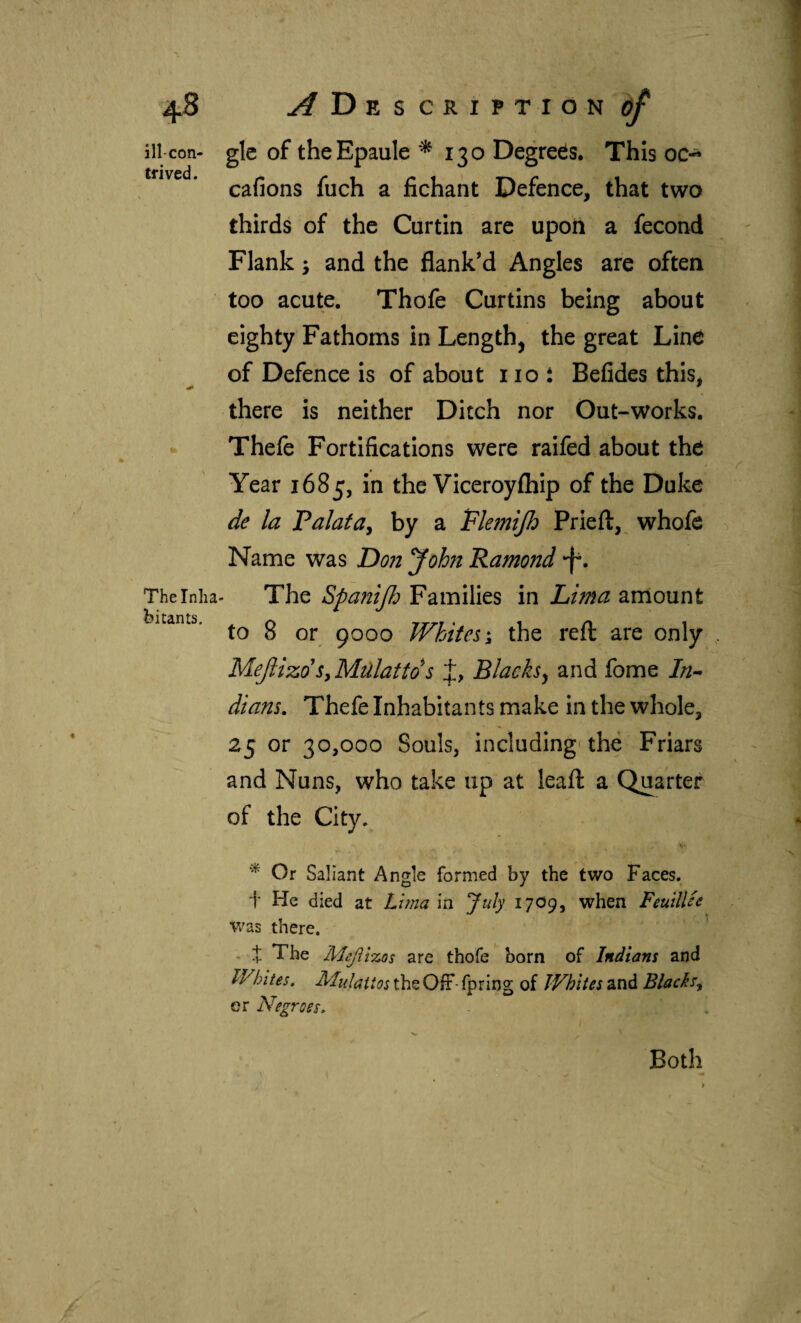 ill-con¬ trived. % The Inha¬ bitants. glc of theEpaule *^130 Degrees. This oc-^ cafions fuch a fichant Defence, that two thirds of the Curtin are upon a fecond Flank 5 and the flank’d Angles are often too acute. Thofe Curtins being about eighty Fathoms in Length, the great Line of Defence Is of about not Beiides this, there is neither Ditch nor Out-works. Thefe Fortifications were raifed about the Year 1685, in the Viceroyihip of the Duke de la Valatay by a Flemijh Prieil, whofe Name was Don Jobn Ramond -f. The Spanijio Families in Lima arriount to 8 or 9000 Whites the reil are only MejiizdSyMülattds f, Blacks^ and fome In^ dians, Thefe Inhabitants make in the whole, 25 or 30,000 Souls, including'the Friars and Nuns, who take up at leail a Quarter of the City. * Or Saliant Angle formed by the two Faces, t He died at Lima in July 17O9, when FeuilUe Was there. - :|: The Mcjii-zos are thofe born of Indians and Whites, Mulattos the Oír- fpring of Whites and Blacks^ CT Negroes. Both