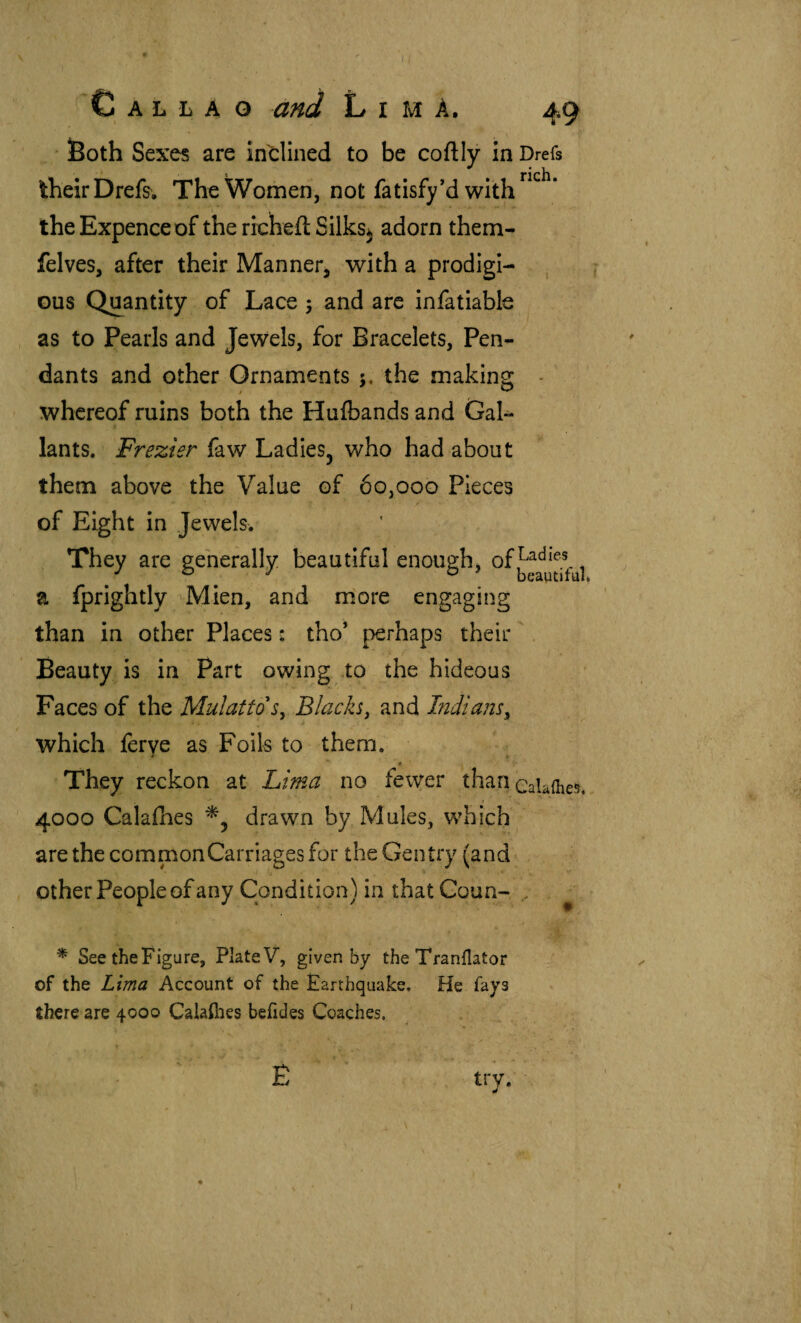 ' 3Both Sexes are inclined to be coftly in Drefs their Drefs. The Women, not fatisfy’d with the Expence of the richeit Silks^ adorn them- felves, after their Manner^ with a prodigi- , j Gus Quantity of Lace ; and are infatiable as to Pearls and Jewels, for Bracelets, Pen¬ dants and other Ornaments the making whereof ruins both the Hulbands and Gal¬ lants. Frezier faw Ladies, who had about them above the Value of 60,000 Pieces of Eight in Jewels. are eeherally. beautiful enough, of , ° ^ ° beautiful a fprightly Mien, and more engaging than in other Places: tho’ perhaps their . Beauty is in Part owing to the hideous Faces of the Mulatto Blacks, and Indians, which ferve as Foils to them. • * They reckon at Lima no fewer than caUiiies,, 4000 Calaihes drawn by Mules, which are the common Carriages for the Gentry (and other People of any Condition) in that Goun- , ^ * See the Figure, Plate V, given by the Tranilator of the Lima Account of the Earthquake. He fays there are 4000 Calaihes beiides Coaches. É try. /