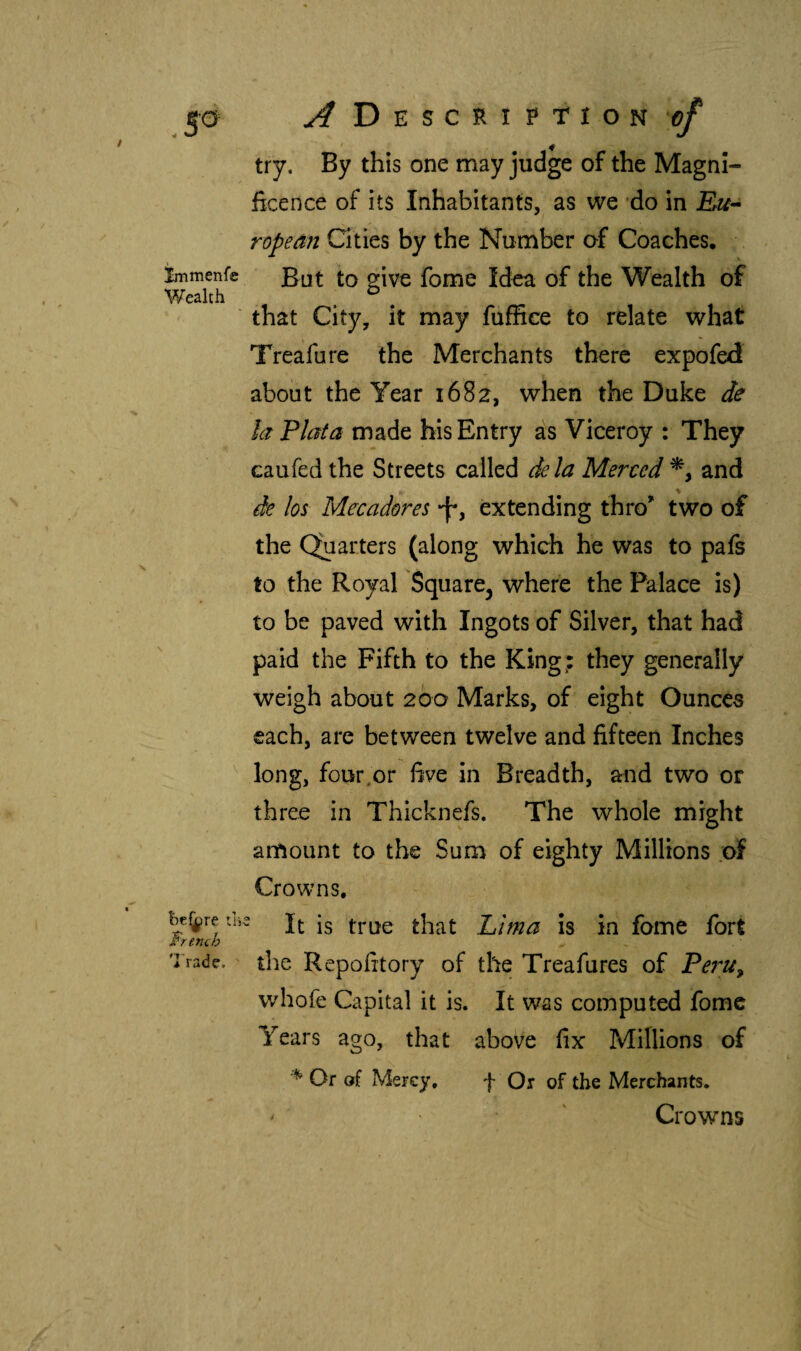 5 a yfDESCRíPriON*^ try. By this one may judge of the Magni¬ ficence of its Inhabitants, as we *do in Eu^ ropean Cities by the Number of Coaches, immenfe to givc fome Idea of the Wealth of V/ealth , . ^ . that City, it may fuffiee to relate what Treafure the Merchants there expofed about the Year 1682, when the Duke de la Plata made his Entry as Viceroy : They caufed the Streets called dela Merced % and de los Mecadores ‘f*, extending thro^ two of the Quarters (along which he was to pafs to the Royal Square^ where the Palace is) to be paved with Ingots of Silver, that had paid the Fifth to the King; they generally weigh about 200 Marks, of eight Ounces each, are between twelve and fifteen Inches long, four,or five in Breadth, and two or three in Thicknefs. The whole might amount to the Sum of eighty Millions of Crowns, It is true that Pima is in fame fort the Repofitory of the Treafures of Pe7^u^ whofe Capital it is. It was computed fomc Years ago, that above fix Millions of Or of Mercy, f Or of the Merchants. ^ ' Crowns he^re tlj French Trade.