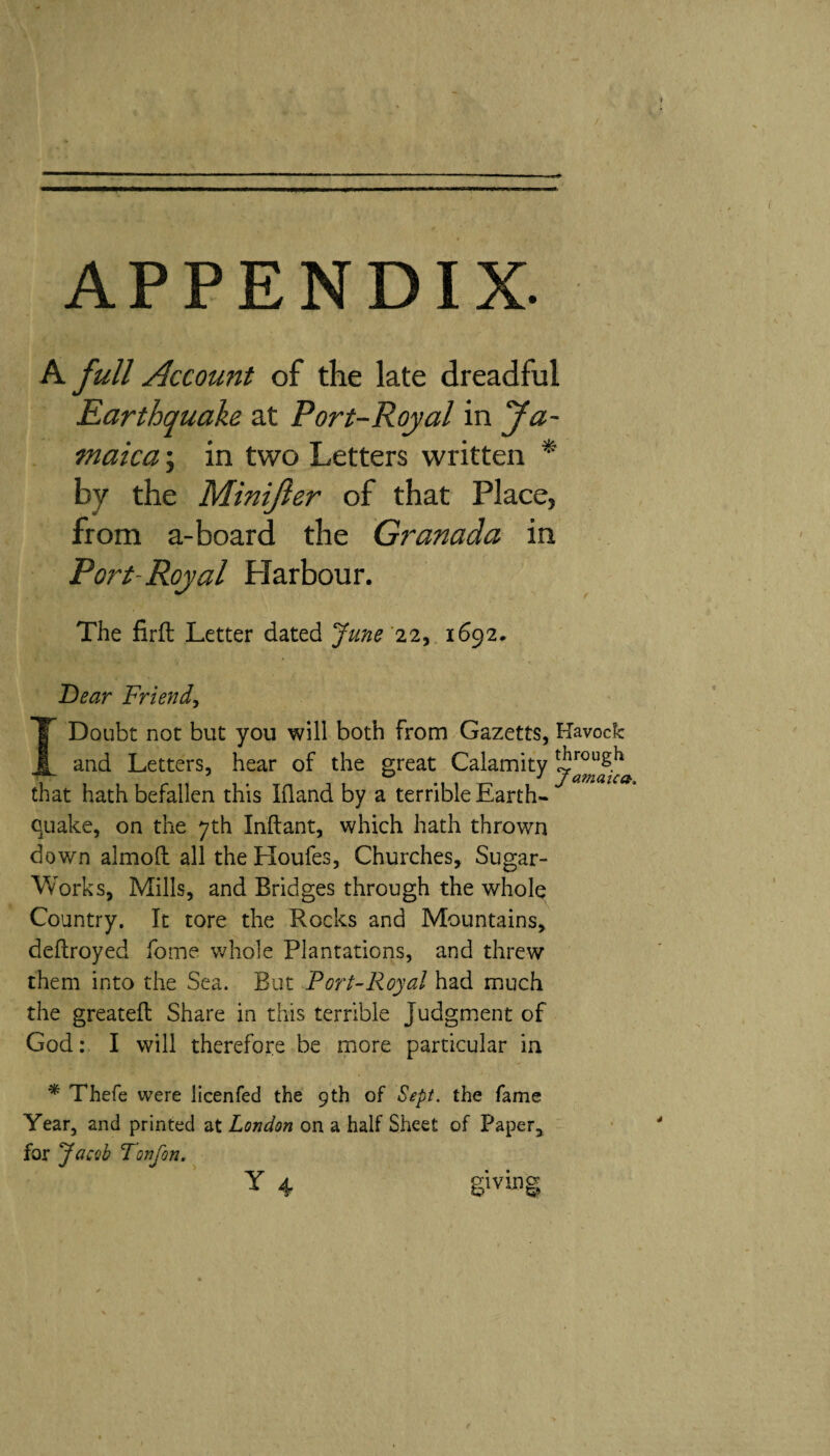 APPENDIX. A full Account of the late dreadful Earthquake at Port-Royal in fa- tnaica; in two Letters written * by the Minijler of that Place, from a-board the Granada in Port-Royal Harbour. The firil Letter dated June'xi^ 1692, Dear Friend^ I Doubt not but you will both from Gazetts, Kavock and Letters, hear of the great Calamity ^ J t ütTlCLlCíi'y that hath befallen this Ifland by a terrible Earth¬ quake, on the 7th Inftant, which hath thrown down almoil all the Houfes, Churches, Sugar- Works, Mills, and Bridges through the whole Country. It tore the Rocks and Mountains, deilroyed fome whole Plantations, and threw them into the Sea. But Port-Royal had much the greateft Share in this terrible Judgment of God: I will therefore be more particular in * Thefe were licenfed the 9th of Sept, the fame Year, and printed at London on a half Sheet of Paper, for Jacob Tonfon. giving