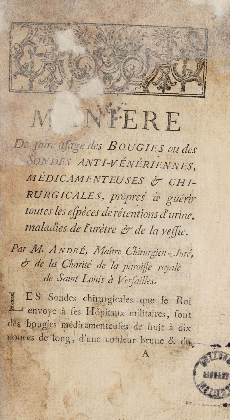 il » -j-ÿ ,-T $ c des Bougies ondes i ^; X i S A NTI-V E NÉ R JE N N ES, MÉDICAMENTEUSES & CHI¬ RURGICALES, propres à guérir tout es les efpèces de rétentions d’urine, maladies de é.urètre dp de la ve ffie. Par A4. André, É/Iaitre Chirurgien- Jure, & de la Charité de la p 'aroijje royale * de Saint Louis à Ver failles. T E S Sondes chirurgicales que fe Roi flV envoyé à fes Hôpitaux militaires, font dès bpu.gi.es médicamenteufes de huit à dix pouces de ion g, O 7