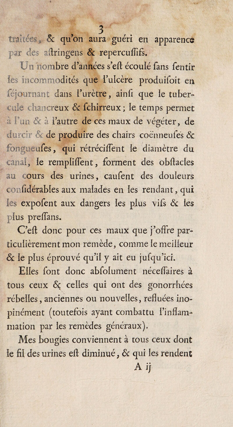 > - 8c qu’on aura guéri en apparence ; r des firingens & repercufiifs. Un nombre d’années s’eft écoulé fans fentir les incommodités que l’ulcère produifoit en Séjournant dans l’urètre, ainfi que le tu ber- cul e cas a creux 8c fchirreux ; le temps permet ..L 8c. à l’autre de ces maux de végéter, de duree - de produire des chairs coënneufés 8c fougue aies, qui rétrécirent le diamètre du canal, le rempli dent, forment des obftacles au cours des urines, caufent des douleurs t v fidérables aux malades en les rendant, qui les expofent aux dangers les plus vifs 8c les plus preffans. C’eft donc pour ces maux que j’offre par¬ ticulièrement mon remède, comme le meilleur 8c le plus éprouvé qu’il y ait eu jufqu’ici. Elles font donc absolument néceffaires à tous ceux 8c celles qui ont des gonorrhées rébelles, anciennes ou nouvelles, refluées ino¬ pinément (toutefois ayant combattu l’inflam¬ mation par les remèdes généraux). Mes bougies conviennent à tous ceux dont le fil des urines efl; diminué, 8c qui les rendent A ij