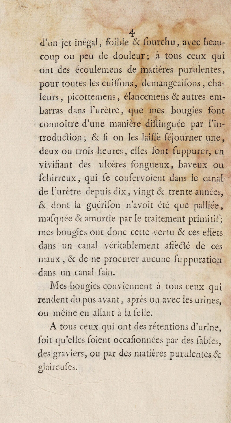 d'un jet inégal, faible & fourchu, avec beau¬ coup ou peu de douleur; à tous ceux qui ont des écoulemens de matières purulentes, pour toutes ies cuilToîis, demangeaifons, cha¬ leurs, picoîtemens, étancemens & autres em¬ barras dans l’urètre, que mes bougies font connoître d’une manière diftinguée par i’in- troduclion; & fi on les laifie féjourner une, deux ou trois heures, elles font fuppurer, en vivifiant des ulcères fongueux, baveux ou fchirreux, qui le coufervoient dans le canal de l’urètre depuis dix, vingt Sc trente années, & dont la guérifon n’avoit été que palliée, mafquée & amortie par le traitement primitif; mes bougies ont donc cette vertu & ces effets dans un canal véritablement affeélé de ces maux, & de ne procurer aucune fuppuraîîon dans un canal faim Mes bougies conviennent à tous ceux qui rendent du pus avant, après ou avec ies urines, ou même en allant à la Telle. A tous ceux qui ont des rétentions d’urine, foit qu’elles foient occafionnées par des fables, des graviers, ou par des matières purulentes & glaire ufes.
