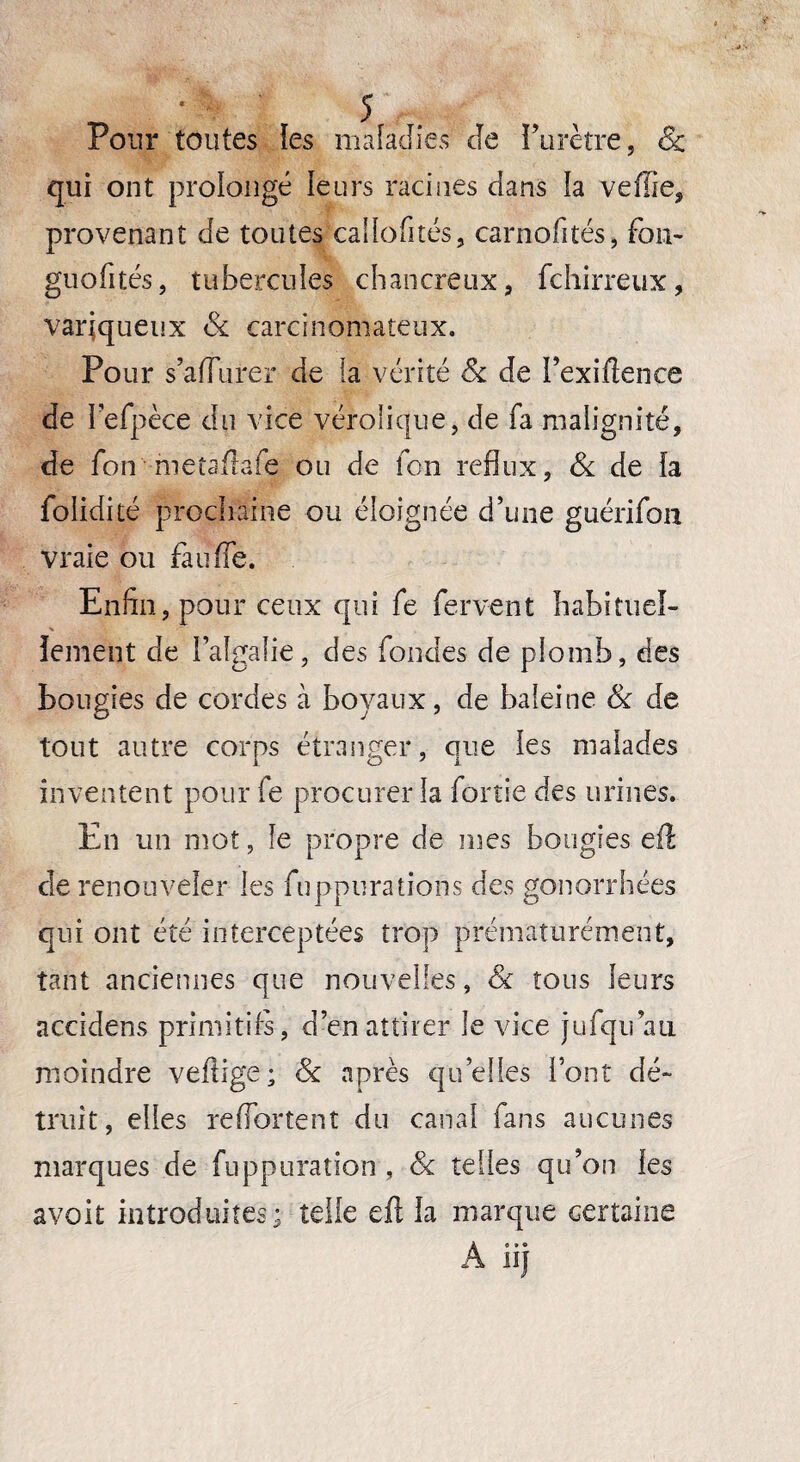 Pour toutes les maladies de Purètre, & qui ont prolongé leurs racines dans la veffie, provenant de toutes callofités, carnofités, fou- guofités, tubercules chancreux, fchirreux, variqueux 8c carcinomateux. Pour s’aflurer de la vérité 8c de Pexiftence de refpèce du vice véroîique, de fa malignité, de fon metaftafe ou de fon reflux, & de la folidité prochaine ou éloignée d’une guérifon vraie ou fauffe. Enfin, pour ceux qui fe fervent habituel- lement de l’algalie, des fondes de plomb, des bougies de cordes à boyaux, de baleine 8c de tout autre corps étranger, que tes maiades inventent pour fe procurer la fortie des urines. En un mot, le propre de rues bougies efî de renouveler tes fuppurations des gonorrhées qui ont été interceptées trop prématurément, tant anciennes que nouvelles, 8c tous leurs accidens primitifs, d’en attirer le vice jufqu au moindre veftige; 8c après qu’elles Pont dé¬ truit, elles re(Portent du canal fans aucunes marques de fuppuration , 8c telles qu’on tes avoit introduites; telle eft ta marque certaine A n)