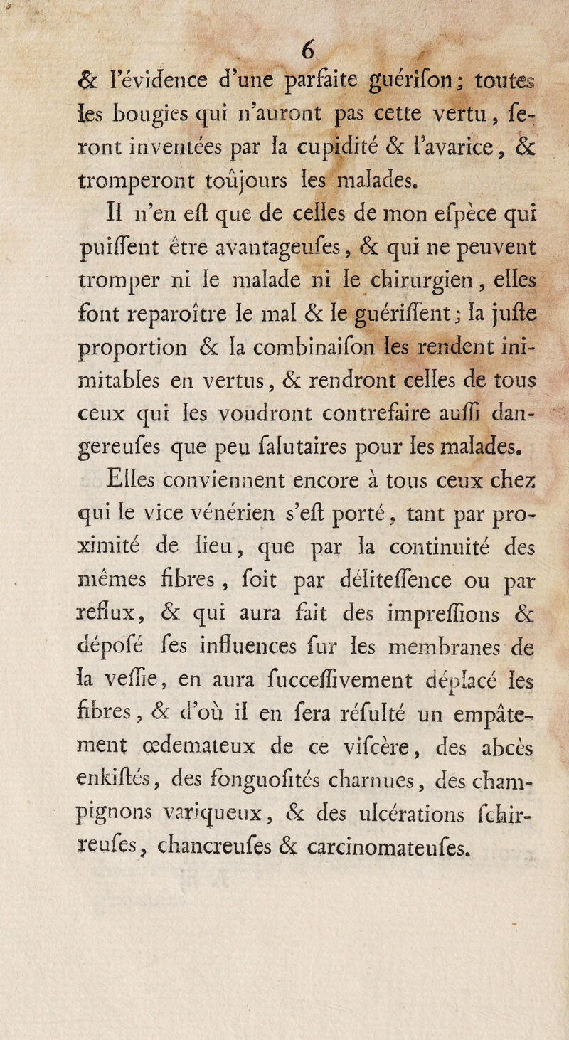 & I évidence d’une parfaite guérifon; toutes les bougies qui n’auront pas cette vertu, fe¬ ront inventées par îa cupidité & l’avarice, & tromperont toujours les malades. Il n’en eft que de celles de mon efpèce qui puiiïent être avantageufes, & qui ne peuvent tromper ni le malade ni le chirurgien, elles font reparoître le mal & le guériffent; la jufle proportion & la combinaifon les rendent ini¬ mitables en vertus, & rendront celles de tous ceux qui les voudront contrefaire auiïi dan- gereufes que peu falutaires pour les malades. Elles conviennent encore à tous ceux chez qui le vice vénérien s’efl; porté. tant par pro¬ ximité de lieu, que par la continuité des mêmes fibres , foit par délitefiênce ou par reflux, & qui aura fait des impreffions & dépofé fes influences fur les membranes de la veflie, en aura fucceffivement déplacé les fibres, Sc d’ou il en fera réfulté un empâte¬ ment œdémateux de ce vifcère, des abcès enkiftés, des fonguofités charnues, des cham¬ pignons variqueux, & des ulcérations fchir- reufes, chancreufes & carcinomateufes.