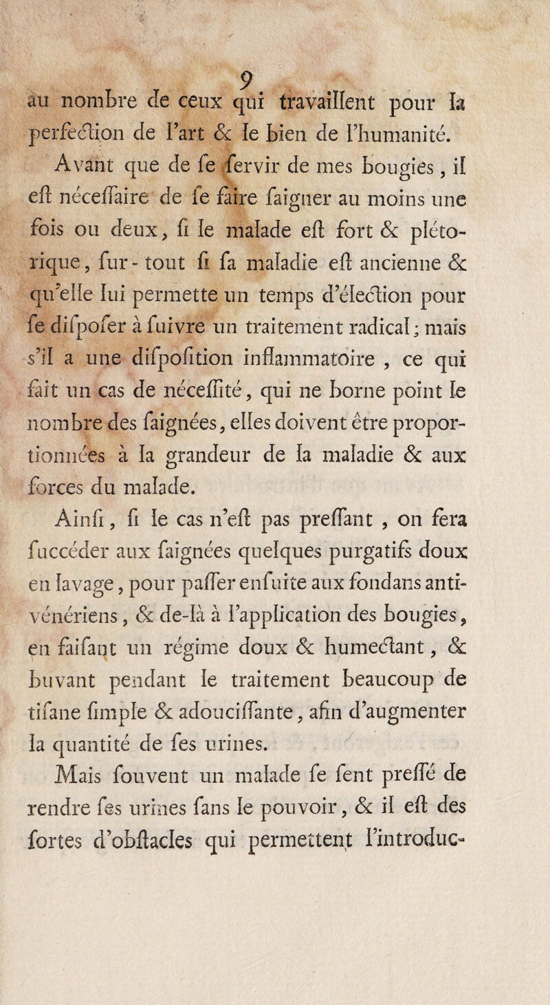 au nombre de ceux qui travaillent pour h perfection de fart 8c le bien de l’humanité. Avant que de fe fervir de mes bougies, il eft néceïïàire de fe faire faigner au moins une fois ou deux, fi le malade eft fort 8c pléto- rique, fur - tout fi fa maladie ell ancienne 8c qu’elle lui permette un temps d’élection pour fe difpofer à fuivre un traitement radical; mais s’il a une difpofition inflammatoire , ce qui fait un cas de néceffité, qui ne borne point le nombre des faignées, elles doivent être propor¬ tionnées à la grandeur de la maladie 8c aux forces du malade. Ainfi, fi le cas n’efl pas preffant , on fera fuccéder aux faignées quelques purgatif doux en lavage, pour palier enfuite aux fondans anti¬ vénériens , 8c de-ià à l’application des bougies, en faifant un régime doux 8c humectant, 8c buvant pendant le traitement beaucoup de tifane fimple 8c adoucilfante, afin d’augmenter la quantité de fes urines. Mais fou vent un malade fe fent prefîe de rendre fes urines fans le pouvoir, 8c il eft des fortes d’obflacles qui permettent Kntroduc-