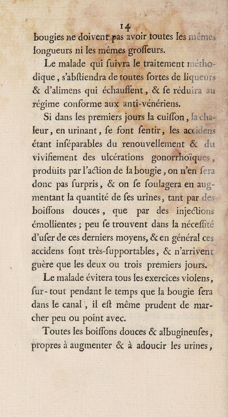 bougies ne doivent pas avoir toutes les môme» longueurs ni les mêmes groffeurs. Le malade qui fuivra le traitement métho¬ dique , sabftiendra de toutes fortes de liqueurs 8c d’alimens qui échauffent, 8c fo réduira au régime conforme aux anti-vénériens. Si dans ies premiers jours la cuiffon, h cha¬ leur, en urinant, fe font fentir, les aaans étant inféparables du renouvellement & du vivifiement des ulcérations gonorrhoïques, produits par l’adtion de la bougie, on n’en fera, donc pas furpris, 8c on fe foulagera en aug¬ mentant la quantité de fes urines, tant par des boiffons douces , que par des injeéiions émollientes ; peu fe trouvent dans la néceffité d’ufer de ces derniers moyens, 8c en général ces accidens font très-fupportables, 8c n’arrivent guère que les deux ou trois premiers jours. Le malade évitera tous les exercices vioiens, fur-tout pendant le temps que la bougie fera dans le canal , il eft même prudent de mar¬ cher peu ou point avec. Toutes les boiffons douces 8c aîbugineufes, propres à augmenter & à adoucir les urines ,
