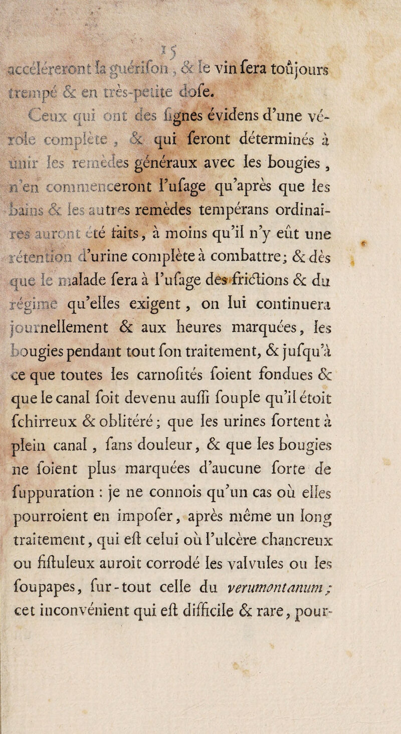 S’ accéléreront h guérifon, &■ le vin fera toujours * tempe & en très*petite dofe. Ceux cm not ces lignes évidens d’une vé¬ role complété , 5c qui feront déterminés à unir 1rs reeedes généraux avec les bougies, c en commenceront l’ufage qu’après que les barm m le : entres remèdes tempérans ordinai- re té tàits, à moins qu’il n’y eût une rétention l’urine complète à combattre; 8c dès nue le malade fera à i’ufage descriptions & du régime qu’elles exigent, on lui continuera journellement 8c aux heures marquées, les ougies pendant tout fon traitement, 8c jufqu’à ce que toutes ies carnofités foient fondues 8c que le canal foit devenu auffi fou pie qu’il étoit fehirreux & oblitéré; que les urines fortentà plein canal, fans douleur, 8c que les bougies ne foient plus marquées d’aucune forte de fuppuration : je ne cannois qu’un cas ou elles pourraient en impofer, après même un long traitement, qui efl; celui où l’ulcère chancreux ou fiftuleux aurait corrodé les valvules ou les fou papes, fur-tout celle du verumontanum ; cet inconvénient qui efl difficile 8c rare, pour