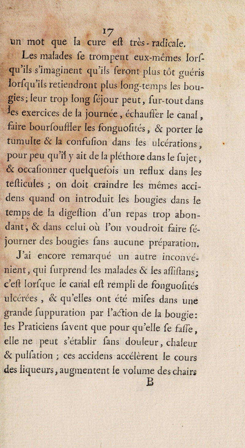 I c« . un mot que la cure eft très - radicale. Les malades fe trompent eux-mêmes lorf- qu’ils s’imaginent qu’ifs feront plus tôt guéris lorfqu’its retiendront plus long-temps les bou¬ gies; leur trop long féjour peut, fur-tout dans *es exercices de la journée , échauffer le canal, Lire bourfouffler les fonguofités, & porter le tumulte & la confufion dans les ulcérations, pour peu qu’il y ait de fa pléthore dans le fujet, & occafionner quelquefois un reflux dans les tefticules ; on doit craindre les mêmes acci- dens quand on introduit les bougies dans le temps de la digeftion d’un repas trop abon¬ dant, & dans celui où l’on voudrait faire fé- journer des bougies fans aucune préparation. J’ai encore remarqué un autre inconvé¬ nient, qui furprend les malades & les affiftans; c’efl: lorfque le canal eft rempli de fonguofités ulcérées , & quelles ont été mifes dans une grande fuppuration par l’adion de la bougie: les Praticiens favent que pour qu’elle fe faffe, elle ne peut s’établir fans douleur, chaleur & pulfation ; ces accidens accélèrent le cours des liqueurs, augmentent le volume des chairs B