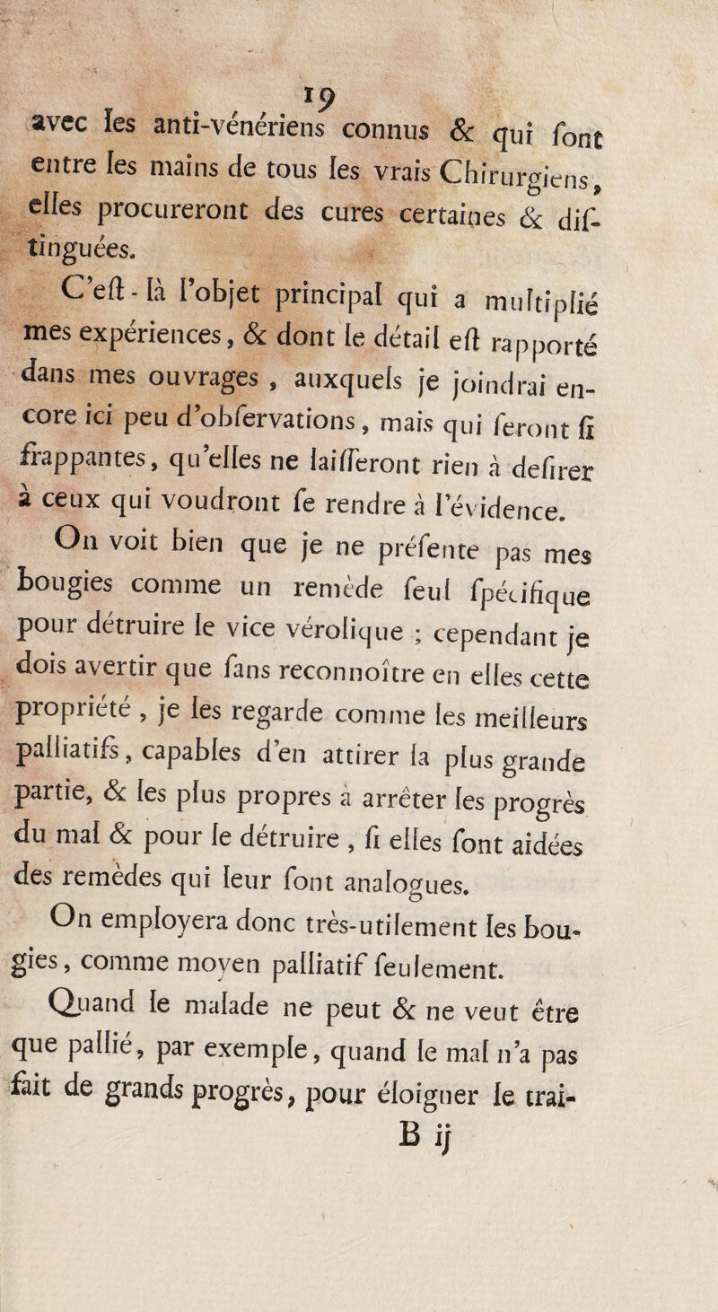 avec les anti-vénériens connus & qui font entre les mains de tous les vrais Chirurgiens, elfes procureront des cures certaines & dif- tinguées. C’efl-Ià l’objet principal qui a multiplié mes expériences, & dont le détail eft rapporté dans mes ouvrages, auxquels je joindrai en¬ core ici peu d’obfervations , mais qui feront fi frappantes, quelles ne laideron t rien à defirer à ceux qui voudront fe rendre à l'évidence. Ou voit bien que je ne préfente pas mes bougies comme un remède feul fpécifique pour détruire le vice vérolique ; cependant je dois avertir que fans reconnoître en elles cette propriété , je les regarde comme les meilleurs palliatifs, capables d’en attirer la plus grande partie, & les plus propres à arrêter les progrès du mal & pour le détruire , fi elles font aidées des remedes qui leur font analogues. On employera donc très-utilement les bou- gies, comme moyen palliatif feulement. Quand le malade ne peut 8c ne veut être que pallié, par exemple, quand le mal n’a pas fait de grands progrès 9 pour éloigner le trai- Bij
