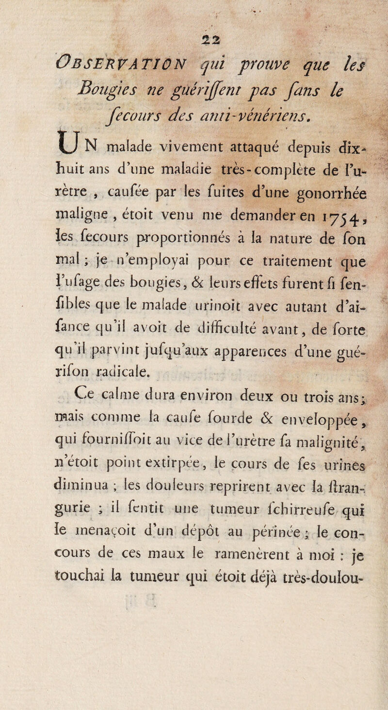 1Z Observation qui prouve que les Bougies ne gùérijfent pas fans le fecours des ami'vénériens. N malade vivement attaqué depuis dix- huit ans d’une maladie très-complète de l’u¬ rètre , caufée par les fuites d’une gonorrhée maligne-, étoit venu me demander en 1754, ies fecours proportionnés à la nature de fon mal ; je n’employai pour ce traitement que l’ufage des bougies, & leurseffets furent fi fen- fibles que le malade urinoît avec autant d’ai- fance qu il a voit de difficulté avant, de forte qu il parvint jufqu aux apparences d’une gué- rifon radicale. Ce calme dura environ deux ou trois ans; mais comme la caufe fourde & enveloppée, qui fourniffoit au vice de l’urètre fa malignité, n’étoit point extirpée, le cours de fes urines diminua ; les douleurs reprirent avec la llran-. gurie ; il fcntit une tumeur fchirreufe qui le menacoit d’un dépôt au périnée; le con¬ cours de ces maux le ramenèrent à moi : je touchai la tumeur qui étoit déjà très-doulou-