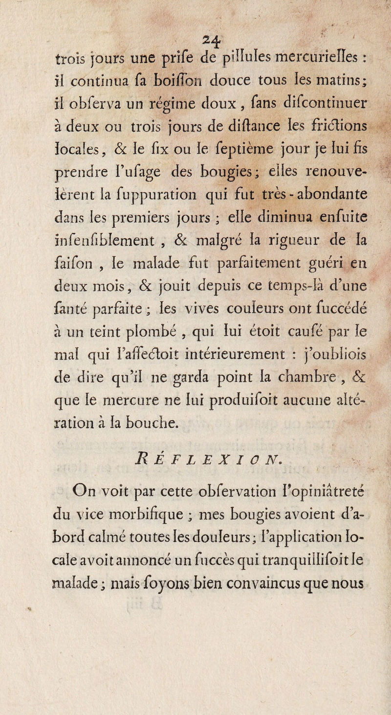 trois jours une prife de pilïules mercurielles : ii continua fa boiflbn douce tous les matins; il obferva un régime doux , fans difcontinuer à deux ou trois jours de diftance les frictions locales , & le fix ou ie feptième jour je lui fis prendre l’ufage des bougies; elles renouve- lèrent ia fuppuration qui fut très - abondante dans les premiers jours ; elle diminua enfuite infenfiblement , & malgré ia rigueur de ia faifon , ie malade fut parfaitement guéri en deux mois, & jouit depuis ce temps-là d’une fan té parfaite ; les vives couleurs ont fuccédé à un teint piombé , qui ïui étoit caufé par ie mai qui i affeéloit intérieurement : j’oubiiois de dire qu’il ne garda point ia chambre , 8c que ie mercure ne lui produifoit aucune alté¬ ration à ia bouche. Réflexion. On voit par cette obfervation l’opiniâtreté du vice morbifique ; mes bougies avoient d’a¬ bord calmé toutes ies douleurs ; {application io- caie avoitannoncé un fuccès qui tranquiilifoitle maiade ; mais foyons bien convaincus que nous