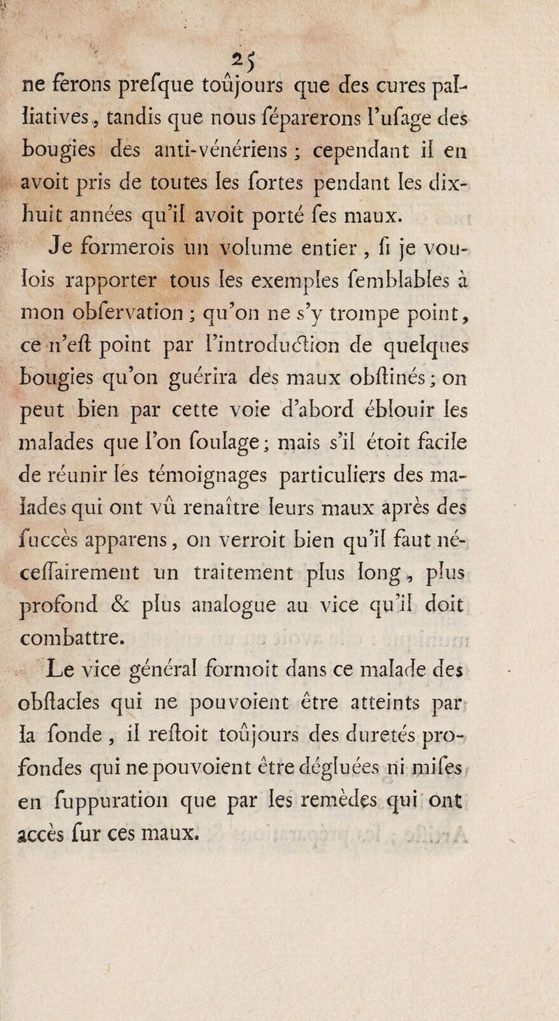 2) ne ferons prefque toujours que des cures pal¬ liatives,, tandis que nous réparerons l’ufage des bougies des anti-vénériens ; cependant il en avoit pris de toutes les fortes pendant les dix- huit années qu’il avoit porté fes maux. Je formerois un volume entier, fi je vou- lois l'apporter tous les exemples femblabies à mon obfervation ; qu’on ne s’y trompe point, ce n’ed point par l’introdudion de quelques bougies qu’on guérira des maux obflinés;on peut bien par cette voie d’abord éblouir les malades que l’on foulage; mais s’il étoit facile de réunir les témoignages particuliers des ma¬ lades qui ont vu renaître leurs maux après des fuccès apparens, on verrait bien qu’il faut né- celfaîrement un traitement plus long, plus profond & plus analogue au vice qu’il doit combattre. Le vice général formoit dans ce malade des obflacles qui ne pou voient être atteints par la fonde , il refloit toujours des duretés pro¬ fondes qui nepouvoient êtredégluées ni mifes en fuppuration que par les remèdes qui ont accès fur ces maux.