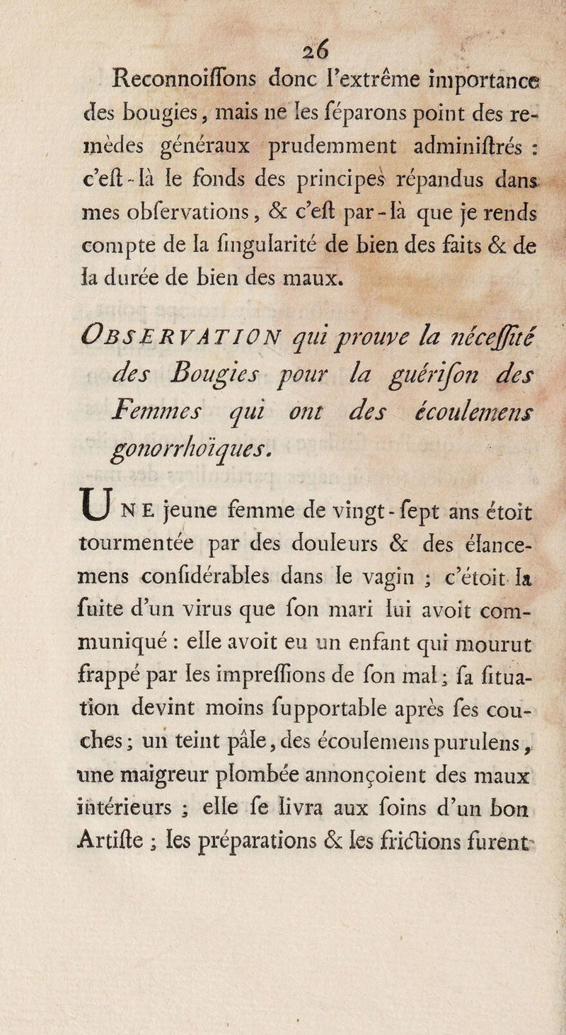 Reconnoiffons donc l'extrême importance des bougies, mais ne les féparons point des re¬ mèdes généraux prudemment adminiftrés : c’eil - là le fonds des principes répandus dans mes obfervations, & c’eft par-ià que je rends compte de la fmgularité de bien des faits & de ia durée de bien des maux. Observation qui prouve la nécejjïté des Bougies pour la guérifon des Femmes qui ont des écoulemens gonorrhoiques. U N E jeune femme de vingt - fept ans étoit tourmentée par des douleurs & des élance- mens confidérables dans le vagin ; c’étoit la fuite d un virus que fon mari lui avoit com¬ muniqué : eile avoit eu un enfant qui mourut frappé par les impreffions de fon mal ; fa fitua- îion devint moins fupportable après fes cou¬ ches; un teint pâle,des écoulemenspurulens, une maigreur plombée annonçoient des maux intérieurs ; elle fe livra aux foins d'un bon Artifte ; les préparations & les fricftions furent
