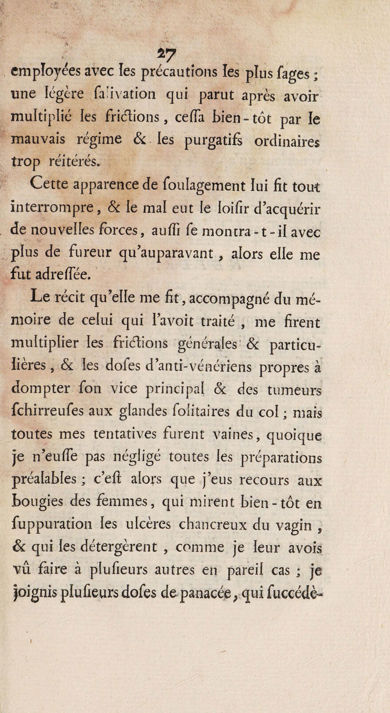 *7 employées avec les précautions les plus fages ; une légère fa’ivation qui parut après avoir multiplié les fridions, cefia bien-tôt par le mauvais régime & les purgatifs ordinaires trop réitérés. Cette apparence de foulagement lui fit tout interrompre, & le mal eut le loifir d’acquérir de nouvelles forces, auffi fe montra-t-il avec plus de fureur qu’auparavant , alors elle me fut adreflëe. Le récit qu’elle me fit, accompagné du mé¬ moire de celui qui I’avoit traité , me firent multiplier les fridions générales & particu¬ lières , & les dofes d’anti-vénériens propres à dompter fon vice principal & des tumeurs fchirreufes aux glandes folitaires du col ; mais toutes mes tentatives furent vaines, quoique je n’eu fie pas négligé toutes les préparations préalables ; c’eft alors que j’eus recours aux bougies des femmes, qui mirent bien-tôt en fuppuration les ulcères chancreux du vagin , Si qui les détergèrent , comme je leur a vois vu faire à plufieurs autres en pareil cas ; je joignis plufieurs dofes de panacée ; qui fuccédè-