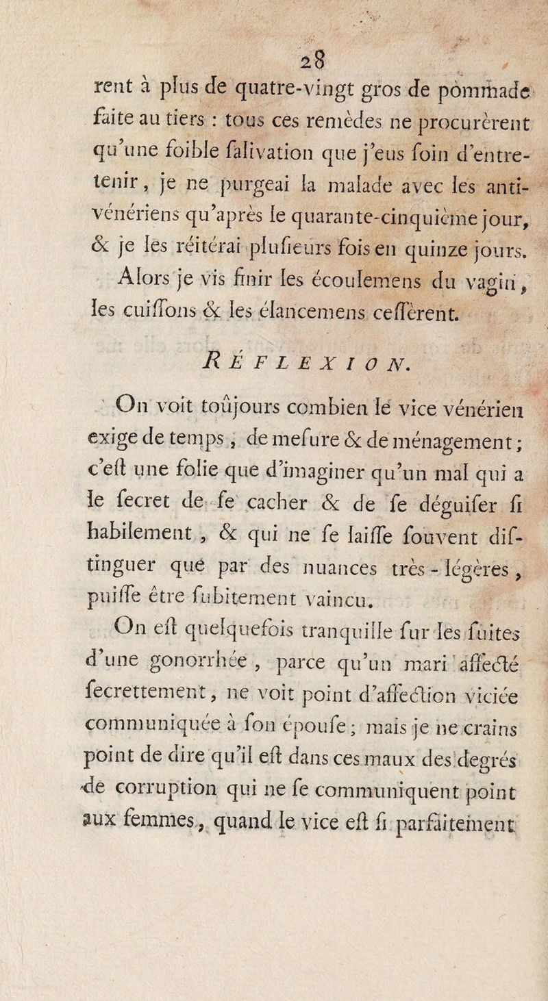 rent à plus de quatre-vingt gros de pommade faite au tiers : tous ces remèdes ne procurèrent qu’une foible fàlivation que j’eus foin d’entre¬ tenir , je ne purgeai la malade avec les anti- vénériens qu’après le quarante-cinquième jour, ùc je les reitérai plu fie urs fois en quinze jours. Alors je vis finir les écoulemens du vagin » les cuiflous & les élancemens ce flerent. Réflexion. On voit toujours combien le vice vénérien exige de temps, de mefure & de ménagement ; cefi: une folie que d’imaginer qu’un mal qui a le fecret de fe cacher Sc de le déguifer fi habilement , & qui ne fe laiffe fouvent dif- tinguer que par des nuances très - légères , puilTe être fubitement vaincu. On eft quelquefois tranquille fur les fuites d’une gonorrhée, parce qu’un mari affidé fecrettement, ne voit point d’aflèélion viciée communiquée à fon époufe; mais je ne crains point de aire qu'il eft dans ces maux des degrés 'de corruption qui ne fe communiquent point aux femmes, quand le vice eft fi parfaitement