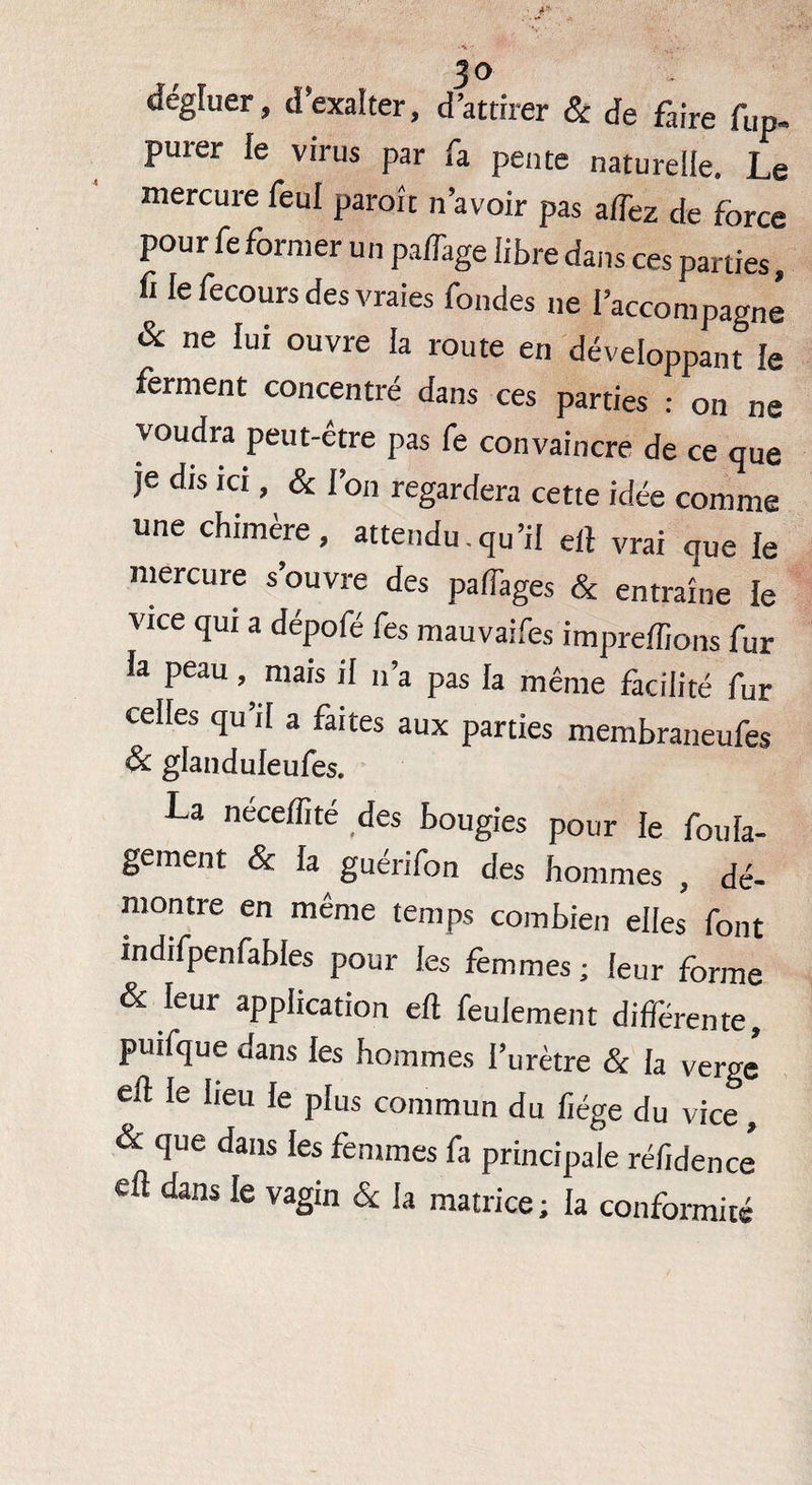 3° dégfuer, d’exalter, d’attirer & de faire fup- purer le virus par fa pente naturelle. Le mercure feul paroît n’avoir pas affez de force pour feformer un palTage libre dans ces parties, fi le fecours des vraies fondes ne l’accompagné & ne lui ouvre la route en développant ie ferment concentré dans ces parties : on ne voudra peut-être pas fe convaincre de ce que je dis ici, & l’on regardera cette idée comme une chimère, attendu.qu’il ell vrai que le mercure s’ouvre des palTages & entraîne le vice qui a dépofé fes mauvaifes impreffions fur la peau mais il n’a pas la même facilité fur celles qu’il a faites aux parties membraneufes & glanduleufes. La neceffité des bougies pour le foula- gement & Ja guérifon des hommes , dé¬ montre en même temps combien elles font indifpenfables pour les femmes ; leur forme & leur application eft feulement différente, puifque dans les hommes l’urètre & la verge ell le heu le plus commun du liège du vice, & que dans les femmes fa principale réfidence eft dans le vagin & la matrice ; la conformité