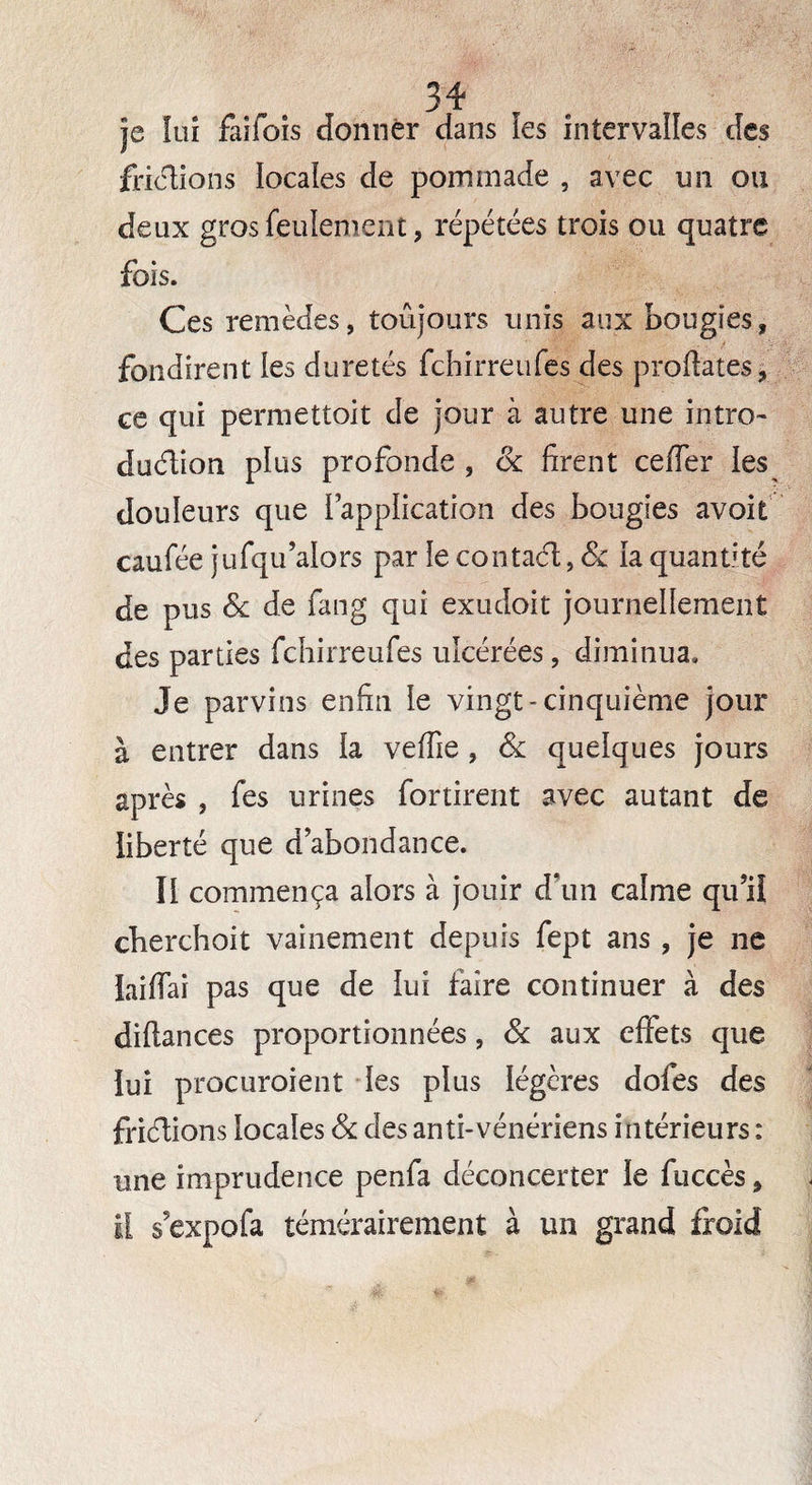 je lui faiiois donner dans les intervalles des frictions locales de pommade , avec un ou deux gros feulement, répétées trois ou quatre fois. Ces remèdes, toujours unis aux bougies, fondirent îes duretés fchirreufes des prodates, ce qui permettoit de jour à autre une intro- duélion plus profonde , 6c firent cefler les douleurs que l’application des bougies avoit caufée jufqu’alors par le contaél, & la quantité de pus 6c de fang qui exudoit journellement des parties fchirreufes ulcérées, diminua. Je parvins enfin le vingt-cinquième jour à entrer dans la veffie , 6c quelques jours après , fes urines for tirent avec autant de liberté que d’abondance. Il commença alors à jouir d’un calme qu’il cherchoit vainement depuis fept ans , je ne laifiai pas que de lui faire continuer à des diflances proportionnées, 6c aux effets que lui procuroient les plus légères dofes des friélions locales 6c des anti-vénériens intérieurs : une imprudence penfa déconcerter le fuccès, il s’expofa témérairement à un grand froid