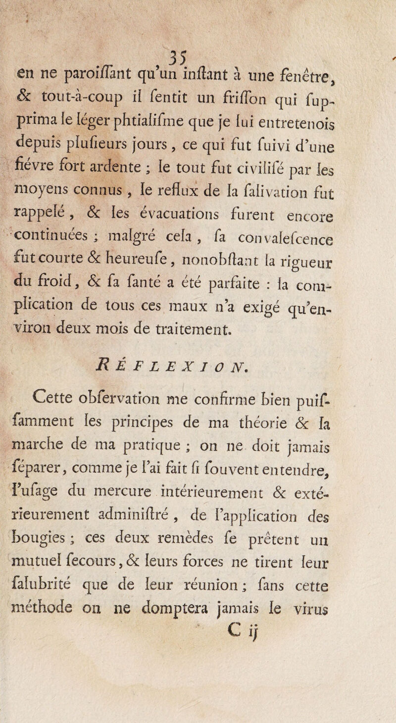 en ne paroi/Fant qu’un inflan t à une fenêtre, & tout-à-coup il fentit un friflon qui fup- prima le léger phtialifme que je lui entretenois depuis plufieurs jours, ce qui fut fuivi d’une fièvre fort ardente ; le tout fut civilité par les moyens connus , le reflux de la falivation fut rappelé, & les évacuations furent encore continuées ; malgré cela , fa couvaiefcence fut courte & heureufe , nonobftant la rigueur du froid, & fa fanté a été parfaite : la com¬ plication de tous ces maux n’a exigé qu’en- viron deux mois de traitement. Réflexion. Cette obfervation me confirme bien puif* famment les principes de ma théorie Sc fa marche de ma pratique ; on ne doit jamais féparer, comme je i’ai fait fi fouvent entendre, lufage du mercure intérieurement & exté¬ rieurement adminiftré , de l’application des bougies ; ces deux remèdes fe prêtent un mutuel fecours,& leurs forces ne tirent leur falubrité que de leur réunion ; fans cette méthode on ne domptera jamais le virus iw JJ