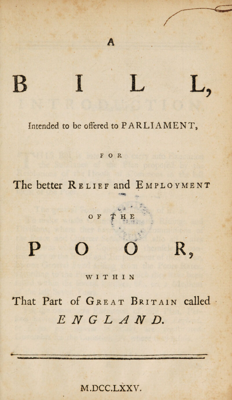 Intended to be offered to PARLIAMENT, FOR The better Relief and Employment ^ * OF THE P o o R 7 WITHIN That Part of Great Britain called ENGLAND. M.DCC.LXXV.