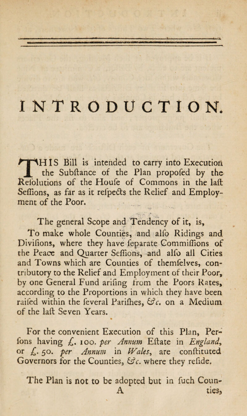 INTRODUCTION THIS Bill is intended to carry into Execution the Subftance of the Plan propofed by the Refolutions of the Houfe of Commons in the laft Sefiions, as far as it refpe&s the Relief and Employ¬ ment of the Poor* ^ / ‘fv? *’• *V'.„ The general Scope and Tendency of it, is. To make whole Counties, and alfo Ridings and Divifions, where they have feparate Gommiffions of the Peace and Quarter Sefiions, and alfo all Cities and Towns which are Counties of themfelves, con¬ tributory to the Relief and Employment of their Poor, by one General Fund arifing from the Poors Rates, according to the Proportions in which they have been raifed within the feveral Parilhes, &V. on a Medium of the laft Seven Years. For the convenient Execution of this Plan, Per- fons having £. ioo. per Annum Eftate in England, or £• 5°- per Annum in Wales, are conftituted Governors for the Counties, where they refide. The Plan is not to be adopted but in fuch Coun- A ties3