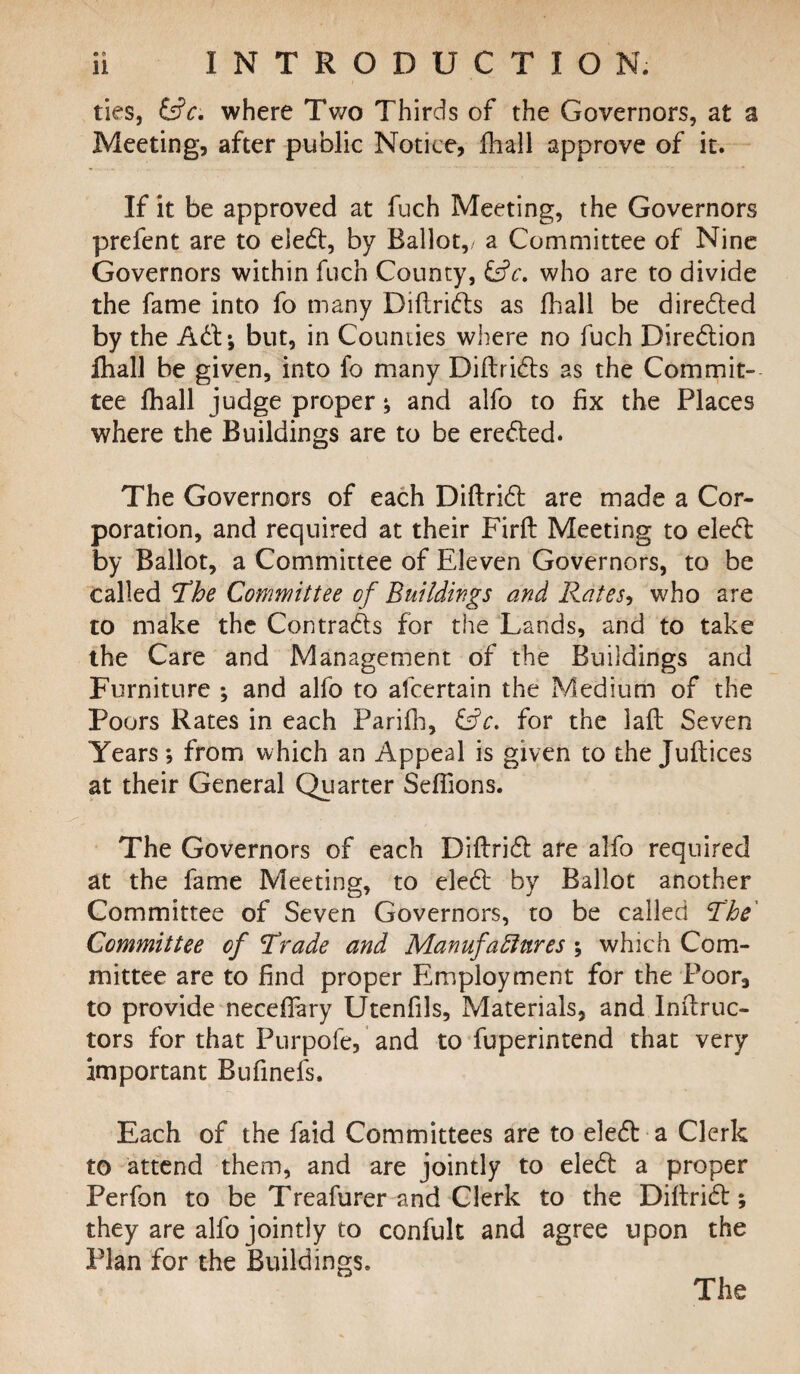 ties, &c, where Two Thirds of the Governors, at a Meeting, after public Notice, fhall approve of it. If it be approved at fuch Meeting, the Governors prefent are to eied, by Ballot,/ a Committee of Nine Governors within fuch County, &c. who are to divide the fame into fo many Diftrids as fhall be direded by the Ad; but, in Counties where no fuch Diredion fhall be given, into fo many Diftrids as the Commit¬ tee fhall judge proper; and alfo to fix the Places where the Buildings are to be erected. The Governors of each Diftrid are made a Cor¬ poration, and required at their Firfi: Meeting to eled by Ballot, a Committee of Eleven Governors, to be called The Committee of Buildings and Rates, who are to make the Contrads for the Lands, and to take the Care and Management of the Buildings and Furniture ; and alfo to afcertain the Medium of the Poors Rates in each Parifh, &c. for the 3afb Seven Years*, from which an Appeal is given to the Juftices at their General Quarter Seffions. The Governors of each Diftrid are alfo required at the fame Meeting, to eled by Ballot another Committee of Seven Governors, to be called The' Committee of Trade and Manufactures ; which Com¬ mittee are to find proper Employment for the Poor, to provide neceffary Utenfils, Materials, and Inftruc- tors for that Purpofe, and to fuperintend that very important Bufinefs. Each of the faid Committees are to eled a Clerk to attend them, and are jointly to eled a proper Perfon to be Treafurer and Clerk to the Diftrid; they are alfo jointly to confult and agree upon the Plan for the Buildings. The