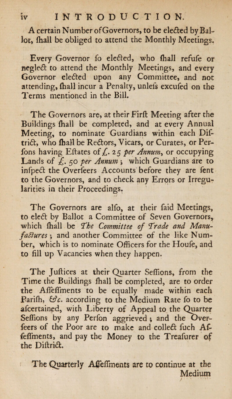 A certain Number of Governors, to be elected by Bal¬ lot, fhall be obliged to attend the Monthly Meetings. Every Governor fo elected, who (hall refufe or neglect to attend the Monthly Meetings, and every Governor elected upon any Committee, and not attending, (hall incur a Penalty, unlefs excufed on the Terms mentioned in the Bill. The Governors are, at their Firft Meeting after the Buildings (hall be completed, and at every Annual Meeting, to nominate Guardians within each Dif- tridf;, who fhall be Redtors, Vicars, or Curates, or Per- fons having Eftates ofj£. 25 per Annum^ or occupying Lands of £. 50 per Annum ; which Guardians are to infpedt the Overfeers Accounts before they are fent to the Governors, and to check any Errors or Irregu¬ larities in their Proceedings. The Governors are alfo, at their faid Meetings, to eledt by Ballot a Committee of Seven Governors, which fhall be 'The Committee of Trade and Manu¬ factures \ and another Committee of the like Num¬ ber, which is to nominate Officers for the Houfe, and to fill up Vacancies when they happen. The Juftices at their Quarter Seffions, from the Time the Buildings fhall be completed, are to order the AfTefTments to be equally made within each Pariffi, &c. according to the Medium Rate fo to be afcertained, with Liberty of Appeal to the Quarter Seffions by any Perfon aggrieved ; and the Over¬ feers of the Poor are to make and colledt fuch Af- feffinents, and pay the Money to the Treafurer of the Diftridh The Quarterly Afieffments are to continue at the Medium