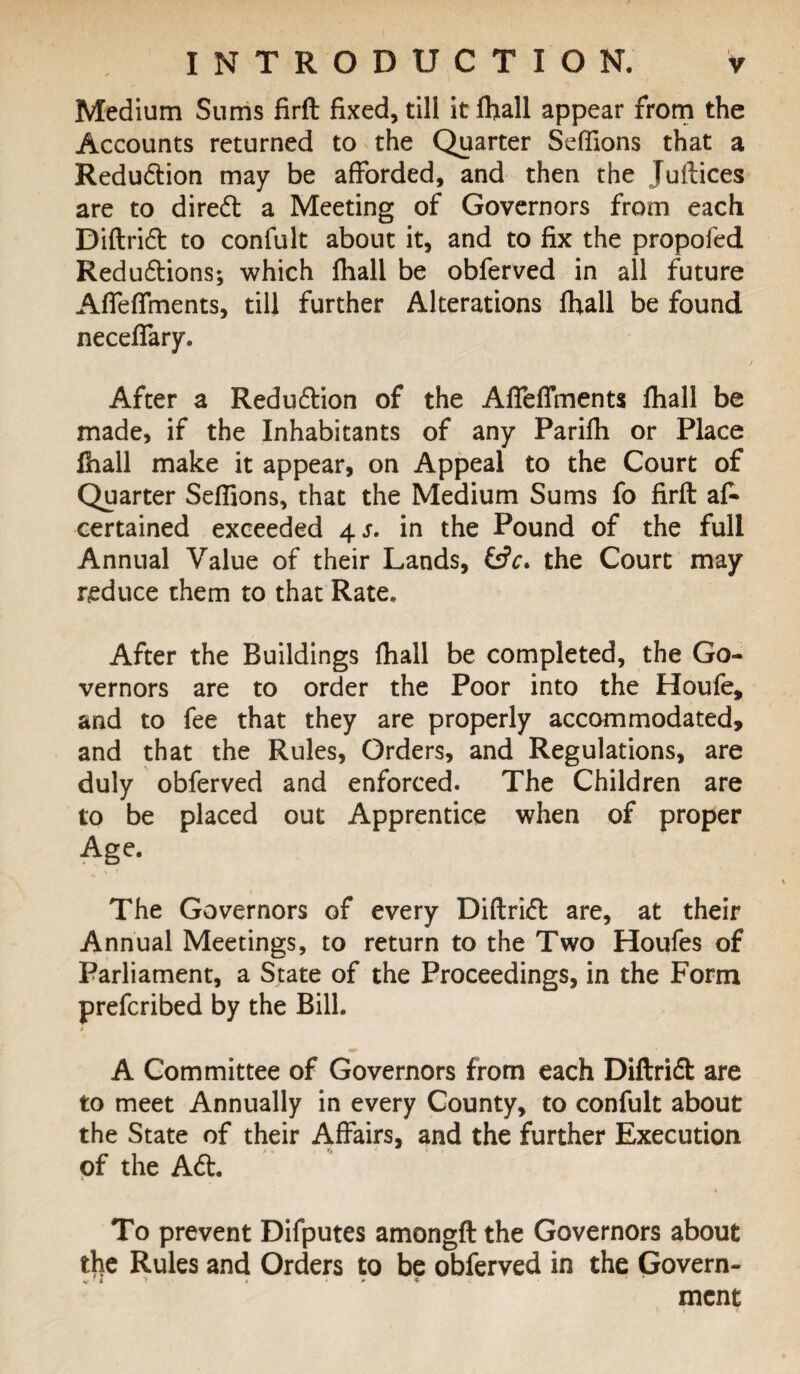 Medium Sums firft fixed, till it fhall appear from the Accounts returned to the Quarter Seffions that a Reduction may be afforded, and then the Juftices are to direft a Meeting of Governors from each Diftrift to confult about it, and to fix the propofed Reduftions; which fhall be obferved in all future Affeffments, till further Alterations fhall be found neceffary. After a Reduftion of the AfTeffments fhall be made, if the Inhabitants of any Parifh or Place fhall make it appear, on Appeal to the Court of Quarter Seffions, that the Medium Sums fo firft af- certained exceeded 4 s. in the Pound of the full Annual Value of their Lands, &V. the Court may reduce them to that Rate. After the Buildings fhall be completed, the Go¬ vernors are to order the Poor into the Houfe, and to fee that they are properly accommodated, and that the Rules, Orders, and Regulations, are duly obferved and enforced. The Children are to be placed out Apprentice when of proper Age. The Governors of every Diftrift are, at their Annual Meetings, to return to the Two Houfes of Parliament, a State of the Proceedings, in the Form prefcribed by the Bill. A Committee of Governors from each Diftrift are to meet Annually in every County, to confult about the State of their Affairs, and the further Execution of the Aft. To prevent Difputes amongft the Governors about the Rules and Orders to be obferved in the Govern¬ ment