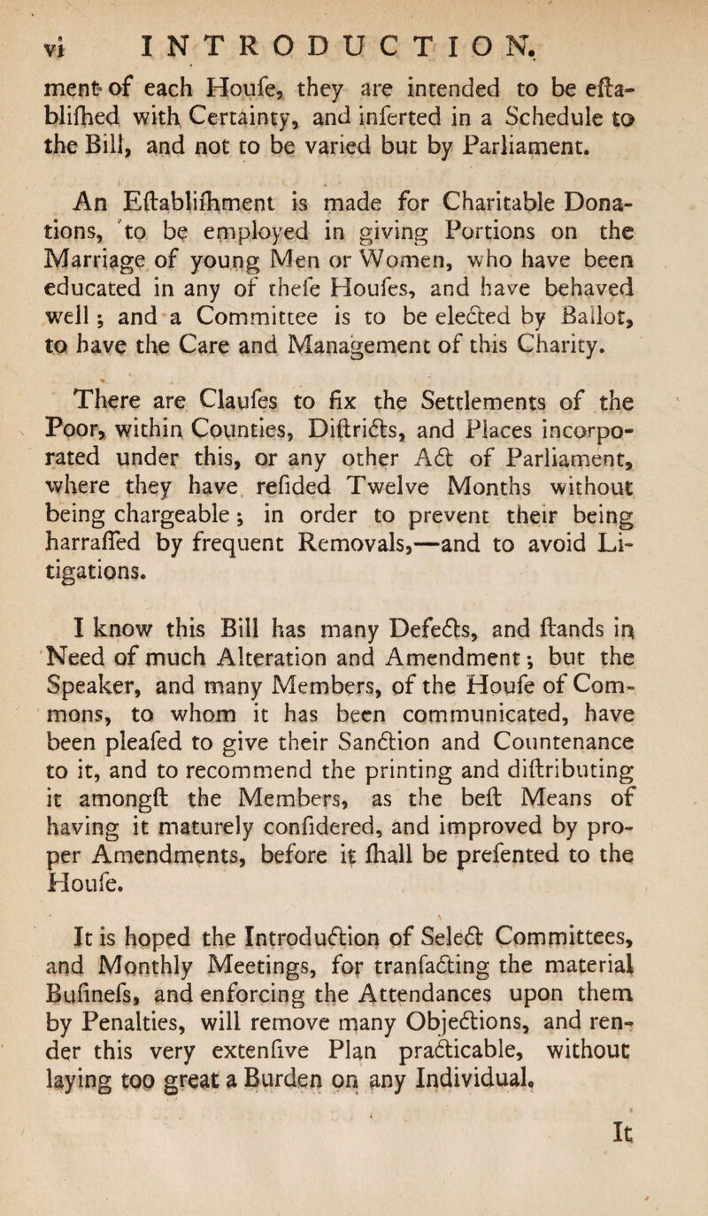 ment> of each Houfe, they are intended to be efta- blifhed with Certainty, and inferted in a Schedule to the Rill, and not to be varied but by Parliament. An Eftablifhment is made for Charitable Dona¬ tions, to be employed in giving Portions on the Marriage of young Men or Women, who have been educated in any of thefe Houfes, and have behaved well; and a Committee is to be elected by Ballot, to have the Care and Management of this Charity. There are Claufes to fix the Settlements of the Poor, within Counties, Diftrids, and Places incorpo¬ rated under this, or any other Ad of Parliament, where they have refided Twelve Months without being chargeable; in order to prevent their being harraffed by frequent Removals,—and to avoid Li¬ tigations. I know this Bill has many Defeds, and Bands in Need of much Alteration and Amendment*, but the Speaker, and many Members, of the Houfe of Com¬ mons, to whom it has been communicated, have been pleafed to give their Sandion and Countenance to it, and to recommend the printing and diftributing it amongft the Members, as the beft Means of having it maturely confidered, and improved by pro¬ per Amendments, before it fhall be prefented to the Houfe. * \ It is hoped the Introdudion of Seled Committees, and Monthly Meetings, for tranfading the material Bufinefs, and enforcing the Attendances upon them by Penalties, will remove many Objedions, and ren¬ der this very extenfive Plan pradicable, without laying too great a Burden on any Individual. It