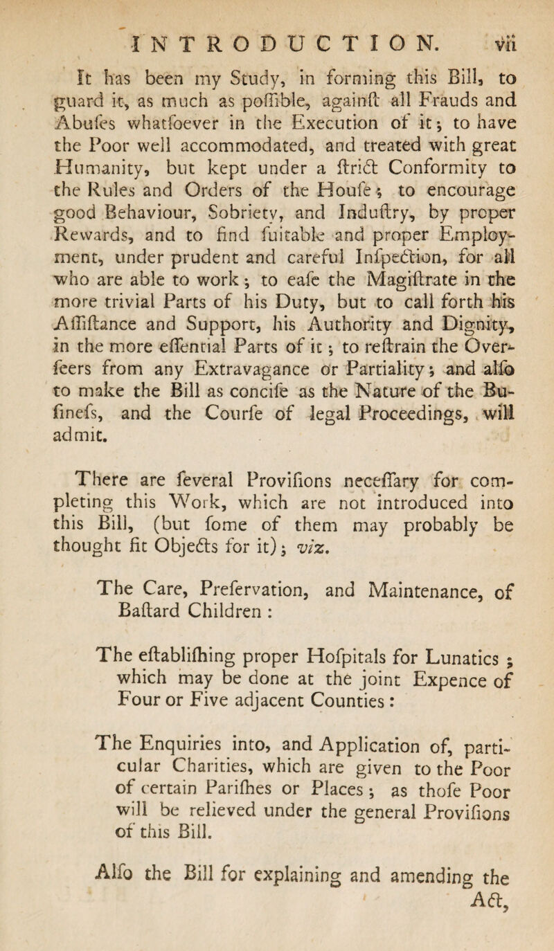 It has been my Study, in forming this Bill, to guard it, as much as pofTible, agaitfft all Frauds and Abufes whatfoever in the Execution of it; to have the Poor well accommodated, and treated with great Humanity, but kept under a ftridt Conformity to the Rules and Orders of the Houle ; to encourage good Behaviour, Sobriety, and Induftry, by proper Rewards, and to find fuitable and proper Employ¬ ment, under prudent and careful Infpedtion, for aM who are able to work •, to eafe the Magiftrate in the more trivial Parts of his Duty, but to call forth his AlTiftance and Support, his Authority and Dignity, in the more eflential Parts of it *, to reflrain the Over^ feers from any Extravagance or Partiality; and alfo to make the Bill as concife as the Nature of the Bu- finefs, and the Courfe of legal Proceedings, will admit. There are feveral Provifions necefiary for com¬ pleting this Work, which are not introduced into this Bill, (but fome of them may probably be thought fit Objects for it); viz. The Care, Prefervation, and Maintenance, of Baflard Children : The efbablifhing proper Hofpitals for Lunatics ; which may be done at the joint Expence of Four or Five adjacent Counties: The Enquiries into, and Application of, parti¬ cular Charities, which are given to the Poor of certain Parifhes or Places; as thofe Poor will be relieved under the general Provifions of this Bill. Alfo the Bill for explaining and amending the Ad,