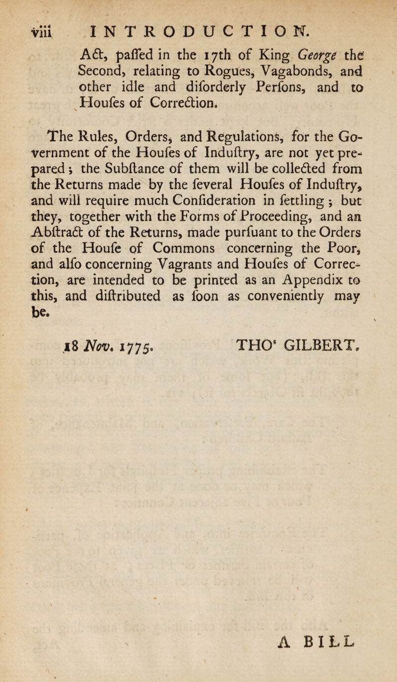 ACt, palTed in the 17th of King George the Second, relating to Rogues, Vagabonds, and other idle and diforderly Perfons, and to Houfes of Correction* >» The Rules, Orders, and Regulations, for the Go¬ vernment of the Houfes of Induftry, are not yet pre^ pared \ the Subltance of them will be collected from the Returns made by the feveral Houfes of Induftry, and will require much Confideration in fettling but they, together with the Forms of Proceeding, and an AbltraCt of the Returns, made purfuant to the Orders of the Houfe of Commons concerning the Poor, and alfo concerning Vagrants and Houfes of Correc¬ tion, are intended to be printed as an Appendix to this, and diltributed as foon as conveniently may be. 10 Nov* 1775. THO8 GILBERT* K A BILL