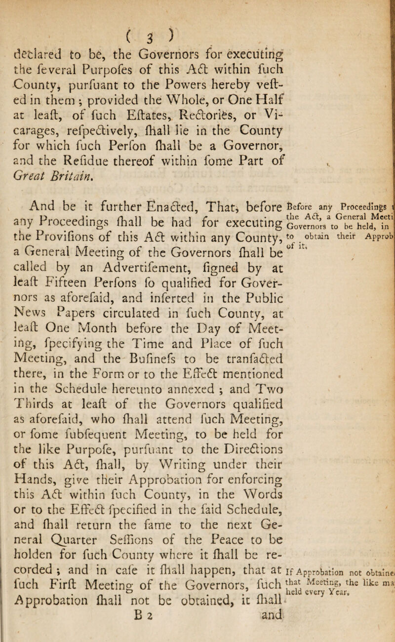 declared to be, the Governors for executing the feveral Purpofes of this Adt within fuch County, purfuant to the Powers hereby veil¬ ed in them ; provided the Whole, or One Half at lead, of fuch Eftates, Redlori£s, or Vi¬ carages, refpedtively, fhall lie in the County for which fuch Perfon fhali be a Governor, and the Refidue thereof within fome Part of Great Britain. And be it further Enacted, That, before Before any Proceedings i the A<ft, a General Mceti any Proceedings fhall be had for executing Governors to be held, in the Provifions of this Adi within any County,t0 . obtain their APProb a General Meeting of the Governors fhall be 0 K called by an Advertifement, figned by at lead Fifteen Perfons fo qualified for Gover¬ nors as aforefaid, and inferred in the Public News Papers circulated in fuch County, at lead One Month before the Day of Meet¬ ing, fpecifying the Time and Piace of fuch Meeting, and the Bufinefs to be tranfadted there, in the Form or to the Effedt mentioned in the Schedule hereunto annexed ; and Two Thirds at lead of the Governors qualified as aforefaid, who fhall attend fuch Meeting, or fome fubfequent Meeting, to be held for the like Purpofe, purfuant to the Directions of this Adi, Ihall, by Writing under their Hands, give their Approbation for enforcing this Adi within fuch County, in the Words or to the Effcdl fpecified in the laid Schedule, and fliall return the fame to the next Ge¬ neral Quarter SefFions of the Peace to be holden for fuch County where it fhall be re¬ corded ; and in cafe it (hall happen, that at if Approbation not obtains luch Fird Meeting of the Governors, fuch jj1** Meeti£&’ the like ma; Approbation (hall not be obtained, it fhall<e every B 2 and