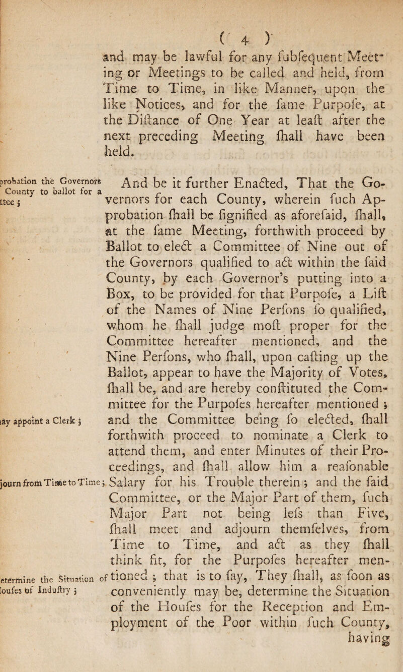 and may be lawful for any fubfequent Meet ing or Meetings to be called and held, from Time to Time, in like Manner, upon the like Notices, and for the fame Purpofe, at the Diftance of One Year at lead after the next preceding Meeting fhali have been held. jjrobation. the Governors And be it further Enadled, That the Go- County to ballot tor a r , . ; r , tteej vernors tor each County, wherein iuch Ap¬ probation fhali be fignified as aforefaid, fhali, at the fame Meeting, forthwith proceed by Ballot to eledl a Committee of Nine out of the Governors qualified to adi within the faid County, by each Governor’s putting into a Box, to be provided for that Purpofe, a Lift of the Names of Nine Perfons lo qualified, whom he fhali judge mold proper for the Committee hereafter mentioned, and the Nine Perfons, who fhali, upon calling up the Ballot, appear to have the Majority of Votes, fhali be, and are hereby conftituted the Com¬ mittee for the Purpofes hereafter mentioned ; iay appoint a clerk 5 and the Committee being fo eledled, fhali forthwith proceed to nominate a Clerk to attend them, and enter Minutes of their Pro¬ ceedings, and fhali allow him a reafonable ]oum from Time to Time j Salary for his Trouble therein ; and the faid Committee, or the Major Part of them, fuch Major Part not being lefs than Five, fhali meet and adjourn themfelves, from Time to Time, and adl as they fhali think fit, for the Purpofes hereafter men- etermine the situation of tioned ; that is to fay, They fhall, as foon as [oufesof induftry 3 conveniently may be, determine the Situation of the Houfes for the Reception and Em¬ ployment of the Poor within fuch County, having